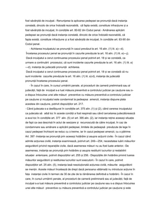 fost săvâr ităș de inculpat.- Renun areaț la aplicarea pedepsei se pronun ăț dacă instan aț
constată, dincolo de orice îndoială rezonabilă, că fapta există, constituie infrac iuneț iș a
fost săvâr ităș de inculpat, în condi iileț art. 80-82 din Codul penal.- Amânarea aplicării
pedepsei se pronun ăț dacă instan aț constată, dincolo de orice îndoială rezonabilă, că
fapta există, constituie infrac iuneț iș a fost săvâr ităș de inculpat, în condi iileț art. 83-90 din
Codul penal.
- Achitarea inculpatului se pronun ăț în cazul prevăzut la art. 16 alin. (1) lit. a)—d).
Încetarea procesului penal se pronun ăț în cazurile prevăzute la art. 16 alin. (1) lit. e)—j).
Dacă inculpatul a cerut continuarea procesului penal potrivit art. 18 iș se constată, ca
urmare a continuării procesului, că sunt incidente cazurile prevăzute la art. 16 alin. (1) lit. a)
—d), instan aț de judecată pronun ăț achitarea.
Dacă inculpatul a cerut continuarea procesului penal potrivit art. 18 iș se constată că nu
sunt incidente cazurile prevăzute la art. 16 alin. (1) lit. a)-d), instan aț de judecată
pronun ăț încetarea procesului penal.
- În cazul în care, în cursul urmăririi penale, al procedurii de cameră preliminară sau al
judecă ii,ț fa ăț de inculpat s-a luat măsura preventivă a controlului judiciar pe cau iuneț sau s-
a dispus înlocuirea unei alte măsuri preventive cu măsura preventivă a controlului judiciar
pe cau iuneț iș inculpatul este condamnat la pedeapsa amenzii, instan aț dispune plata
acesteia din cau iune,ț potrivit dispozi iilorț art. 217.
- Când judecata s-a desfă uratș în condi iileț art. 375 alin. (1) iș (2), când cererea inculpatului
ca judecata să aibă loc în aceste condi iiț a fost respinsă sau când cercetarea judecătorească
a avut loc în condi iileț art. 377 alin. (5) ori art. 395 alin. (2), iar instan aț re ineț aceea iș situa ieț
de fapt ca cea descrisă în actul de sesizare iș recunoscută de către inculpat, în caz de
condamnare sau amânare a aplicării pedepsei, limitele de pedeapsă prevăzute de lege în
cazul pedepsei închisorii se reduc cu o treime, iar în cazul pedepsei amenzii, cu o pătrime.
Art. 397- Instan aț se pronun ăț prin aceea iș hotărâre iș asupra ac iuniiț civile.- În cazul când
admite ac iuneaț civilă, instan aț examinează, potrivit art. 249—254, necesitatea luării măsurilor
asigurătorii privind repara iileț civile, dacă asemenea măsuri nu au fost luate anterior.- De
asemenea, instan aț se pronun ăț prin hotărâre iș asupra restituirii lucrurilor iș restabilirii
situa ieiț anterioare, potrivit dispozi iilorț art. 255 iș 256.- Dispozi iileț din hotărâre privind luarea
măsurilor asigurătorii iș restituirea lucrurilor sunt executorii.- În cazul în care, potrivit
dispozi iilorț art. 25 alin. (5), instan aț lasă nesolu ionatăț ac iuneaț civilă, măsurile asigurătorii
se men in.ț Aceste măsuri încetează de drept dacă persoana vătămată nu introduce ac iuneț în
fa aț instan eiț civile în termen de 30 de zile de la rămânerea definitivă a hotărârii.- În cazul în
care, în cursul urmăririi penale, al procedurii de cameră preliminară sau al judecă ii,ț fa ăț de
inculpat s-a luat măsura preventivă a controlului judiciar pe cau iuneț sau s-a dispus înlocuirea
unei alte măsuri preventive cu măsura preventivă a controlului judiciar pe cau iuneț iș este
 