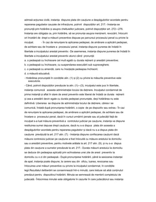 admisă ac iuneaț civilă, instan aț dispune plata din cau iuneț a despăgubirilor acordate pentru
repararea pagubelor cauzate de infrac iune,ț potrivit dispozi iilorț art. 217.- Instan aț se
pronun ăț prin hotărâre iș asupra cheltuielilor judiciare, potrivit dispozi iilorț art. 272—276.
Instan aț are obliga iaț ca, prin hotărâre, să se pronun eț asupra men inerii,ț revocării, înlocuirii
ori încetării de drept a măsurii preventive dispuse pe parcursul procesului penal cu privire la
inculpat. - În caz de renun areț la aplicarea pedepsei, de amânare a aplicării pedepsei,
de achitare sau de încetare a procesului penal, instan aț dispune punerea de îndată în
libertate a inculpatului arestat preventiv.- De asemenea, instan aț dispune punerea de îndată în
libertate a inculpatului arestat preventiv atunci când pronun ă:ț
a. o pedeapsă cu închisoare cel mult egală cu durata re ineriiț iș arestării preventive;
b. o pedeapsă cu închisoare, cu suspendarea executării sub supraveghere;
c. o pedeapsă cu amendă, care nu înso e teț ș pedeapsa închisorii;
d. o măsură educativă.
- Hotărârea pronun atăț în condi iileț alin. (1) iș (2) cu privire la măsurile preventive este
executorie.
- Când, potrivit dispozi iilorț prevăzute la alin. (1)—(3), inculpatul este pus în libertate,
instan aț comunică aceasta administra ieiț locului de de inere.ț Inculpatul condamnat de
prima instan ăț iș aflat în stare de arest preventiv este liberat de îndată ce durata re ineriiț
iș cea a arestării devin egale cu durata pedepsei pronun ate,ț de iș hotărârea nu este
definitivă. Liberarea se dispune de administra iaț locului de de inere,ț căreia i se
comunică, îndată după pronun areaț hotărârii, o copie de pe dispozitiv sau extras.- În caz
de renun areț la aplicarea pedepsei, de amânare a aplicării pedepsei, de achitare sau de
încetare a procesului penal, dacă în cursul urmăririi penale sau al judecă iiț fa ăț de
inculpat s-a luat măsura preventivă a controlului judiciar pe cau iune,ț instan aț va dispune
restituirea sumei depuse drept cau iune,ț dacă nu s-a dispus plata din aceasta a
despăgubirilor acordate pentru repararea pagubelor iș dacă nu s-a dispus plata din
cau iuneț prevăzută la art. 217 alin. (7). - Instan aț dispune confiscarea cau iuniiț dacă
măsura controlului judiciar pe cau iuneț a fost înlocuită cu măsura arestului la domiciliu
sau a arestării preventive, pentru motivele arătate la art. 217 alin. (9), iș nu s-a dispus
plata din cau iuneț a sumelor prevăzute la art. 217.- Durata măsurii arestului la domiciliu
se deduce din pedeapsa aplicată prin echivalarea unei zile de arest preventiv la
domiciliu cu o zi din pedeapsă.- După pronun areaț hotărârii, până la sesizarea instan eiț
de apel, instan aț poate dispune, la cerere sau din oficiu, luarea, revocarea sau
înlocuirea unei măsuri preventive cu privire la inculpatul condamnat, în condi iileț
legii.Rezultatul deliberării se consemnează într-o minută, care trebuie să aibă con inutulț
prevăzut pentru dispozitivul hotărârii. Minuta se semnează de membrii completului de
judecată.- Întocmirea minutei este obligatorie în cazurile în care judecătorul sau instan aț
 