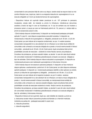 consecin eleț la care persoana fa ăț de care s-au dispus aceste solu iiț se expune dacă va mai
comite infrac iuniț sau, după caz, dacă nu va respecta măsurile de supraveghere ori nu va
executa obliga iileț ce îi revin pe durata termenului de supraveghere.
- Dispozitivul trebuie să cuprindă datele prevăzute la art. 107 privitoare la persoana
inculpatului, solu iaț dată de instan ăț cu privire la infrac iune,ț indicându-se denumirea
acesteia iș textul de lege în care se încadrează, iar în caz de achitare sau de încetare a
procesului penal, iș cauza pe care se întemeiază potrivit art. 16, precum iș solu iaț dată cu
privire la solu ionareaț ac iuniiț civile.
- Când instan aț dispune condamnarea, în dispozitiv se men ioneazăț pedeapsa principală
aplicată. În cazul în care dispune suspendarea executării acesteia, în dispozitiv se
men ioneazăț iș măsurile de supraveghere iș obliga iile,ț prevăzute la art. 93 alin. (1)-(3) din
Codul penal, pe care trebuie să le respecte condamnatul, se pun în vedere acestuia
consecin eleț nerespectării lor iș ale săvâr iriiș de noi infrac iuniț iș se indică două entită iț din
comunitate unde urmează a se executa obliga iaț de a presta o muncă neremunerată în folosul
comunită ii,ț prevăzută la art. 93 alin. (3) din Codul penal, după consultarea listei privind
posibilită iț le concrete de executare existente la nivelul fiecărui serviciu de proba iune.ț
Consilierul de proba iune,ț pe baza evaluării ini iale,ț va decide în care din cele două institu iiț
din comunitate men ionateț în hotărârea judecătorească urmează a se executa obliga iaț iș
tipul de activitate. Când instan aț dispune măsura educativă a supravegherii, în dispozitiv se
men ioneazăț persoana care realizează supravegherea iș îndrumarea minorului.
- Când instan aț dispune renun areaț la aplicarea pedepsei, în dispozitiv se face men iuneț
despre aplicarea avertismentului, potrivit art. 81 din Codul penal, iar când dispune amânarea
aplicării pedepsei, în dispozitiv se men ioneazăț pedeapsa stabilită a cărei aplicare se amână,
precum iș măsurile de supraveghere iș obliga iile,ț prevăzute la art. 85 alin. (1) iș (2) din
Codul penal, pe care trebuie să le respecte inculpatul, se pun în vedere acestuia
consecin eleț nerespectării lor iș ale săvâr iriiș de noi infrac iuni, iarț dacă a impus obliga iaț de a
presta o muncă neremunerată în folosul comunită ii,ț se men ioneazăț două entită iț din
comunitate unde urmează a se executa această obliga ie,ț după consultarea listei privind
posibilită ileț concrete de executare existente la nivelul fiecărui serviciu de proba iune.ț
Consilierul de proba iune,ț pe baza evaluării ini iale,ț va decide în care din cele două institu iiț
din comunitate men ionateț în hotărârea judecătorească urmează a se executa obliga iaț iș
tipul de activitate iș îndrumarea minorului.
- Dispozitivul trebuie să mai cuprindă, după caz, cele hotărâte de instan ăț cu privire la:
a. deducerea duratei măsurii preventive privative de libertate iș a internării medicale,
indicându-se partea din pedeapsă executată în acest mod;
b. măsurile preventive;
c. măsurile asigurătorii;
 