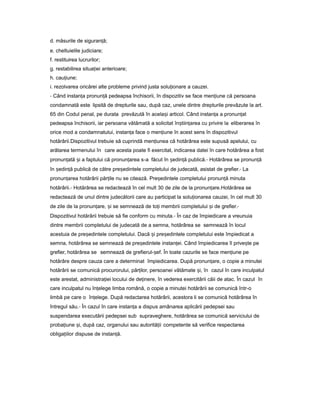 d. măsurile de siguran ă;ț
e. cheltuielile judiciare;
f. restituirea lucrurilor;
g. restabilirea situa ieiț anterioare;
h. cau iune;ț
i. rezolvarea oricărei alte probleme privind justa solu ionareț a cauzei.
- Când instan aț pronun ăț pedeapsa închisorii, în dispozitiv se face men iuneț că persoana
condamnată este lipsită de drepturile sau, după caz, unele dintre drepturile prevăzute la art.
65 din Codul penal, pe durata prevăzută în acela iș articol. Când instan aț a pronun atț
pedeapsa închisorii, iar persoana vătămată a solicitat în tiin areaș ț cu privire la eliberarea în
orice mod a condamnatului, instan aț face o men iuneț în acest sens în dispozitivul
hotărârii.Dispozitivul trebuie să cuprindă men iuneaț că hotărârea este supusă apelului, cu
arătarea termenului în care acesta poate fi exercitat, indicarea datei în care hotărârea a fost
pronun atăț iș a faptului că pronun areaț s-a făcut în ședin ăț publică.- Hotărârea se pronun ăț
în ședin ăț publică de către pre edinteleș completului de judecată, asistat de grefier.- La
pronun areaț hotărârii păr ileț nu se citează. Pre edinteleș completului pronun ăț minuta
hotărârii.- Hotărârea se redactează în cel mult 30 de zile de la pronun are.ț Hotărârea se
redactează de unul dintre judecătorii care au participat la solu ionareaț cauzei, în cel mult 30
de zile de la pronun are,ț iș se semnează de to iț membrii completului iș de grefier.-
Dispozitivul hotărârii trebuie să fie conform cu minuta.- În caz de împiedicare a vreunuia
dintre membrii completului de judecată de a semna, hotărârea se semnează în locul
acestuia de pre edinteleș completului. Dacă iș pre edinteleș completului este împiedicat a
semna, hotărârea se semnează de pre edinteleș instan ei.ț Când împiedicarea îl prive teș pe
grefier, hotărârea se semnează de grefierul- ef.ș În toate cazurile se face men iuneț pe
hotărâre despre cauza care a determinat împiedicarea. După pronun are,ț o copie a minutei
hotărârii se comunică procurorului, păr ilor,ț persoanei vătămate i,ș în cazul în care inculpatul
este arestat, administra ieiț locului de de inere,ț în vederea exercitării căii de atac. În cazul în
care inculpatul nu în elegeț limba română, o copie a minutei hotărârii se comunică într-o
limbă pe care o în elege.ț După redactarea hotărârii, acestora li se comunică hotărârea în
întregul său.- În cazul în care instan aț a dispus amânarea aplicării pedepsei sau
suspendarea executării pedepsei sub supraveghere, hotărârea se comunică serviciului de
proba iuneț i,ș după caz, organului sau autorită iiț competente să verifice respectarea
obliga iilorț dispuse de instan ă.ț
 