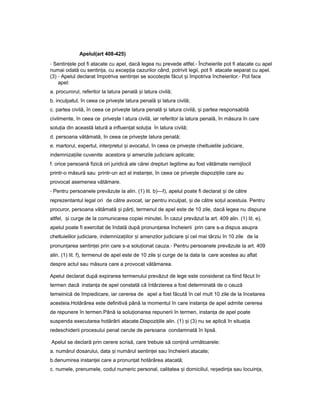 Apelul(art 408-425)
- Sentin eleț pot fi atacate cu apel, dacă legea nu prevede altfel.- Încheierile pot fi atacate cu apel
numai odată cu sentin a,ț cu excep iaț cazurilor când, potrivit legii, pot fi atacate separat cu apel.
(3) - Apelul declarat împotriva sentin eiț se socote teș făcut iș împotriva încheierilor.- Pot face
apel:
a. procurorul, referitor la latura penală iș latura civilă;
b. inculpatul, în ceea ce prive teș latura penală iș latura civilă;
c. partea civilă, în ceea ce prive teș latura penală iș latura civilă, iș partea responsabilă
civilmente, în ceea ce prive teș l atura civilă, iar referitor la latura penală, în măsura în care
solu iaț din această latură a influen atț solu iaț în latura civilă;
d. persoana vătămată, în ceea ce prive teș latura penală;
e. martorul, expertul, interpretul iș avocatul, în ceea ce prive teș cheltuielile judiciare,
indemniza iileț cuvenite acestora iș amenzile judiciare aplicate;
f. orice persoană fizică ori juridică ale cărei drepturi legitime au fost vătămate nemijlocit
printr-o măsură sau printr-un act al instan ei,ț în ceea ce prive teș dispozi iileț care au
provocat asemenea vătămare.
- Pentru persoanele prevăzute la alin. (1) lit. b)—f), apelul poate fi declarat iș de către
reprezentantul legal ori de către avocat, iar pentru inculpat, iș de către so ulț acestuia. Pentru
procuror, persoana vătămată iș păr i,ț termenul de apel este de 10 zile, dacă legea nu dispune
altfel, iș curge de la comunicarea copiei minutei. În cazul prevăzut la art. 409 alin. (1) lit. e),
apelul poate fi exercitat de îndată după pronun areaț încheierii prin care s-a dispus asupra
cheltuielilor judiciare, indemniza iilorț iș amenzilor judiciare iș cel mai târziu în 10 zile de la
pronun areaț sentin eiț prin care s-a solu ionatț cauza.- Pentru persoanele prevăzute la art. 409
alin. (1) lit. f), termenul de apel este de 10 zile iș curge de la data la care acestea au aflat
despre actul sau măsura care a provocat vătămarea.
Apelul declarat după expirarea termenului prevăzut de lege este considerat ca fiind făcut în
termen dacă instan aț de apel constată că întârzierea a fost determinată de o cauză
temeinică de împiedicare, iar cererea de apel a fost făcută în cel mult 10 zile de la încetarea
acesteia.Hotărârea este definitivă până la momentul în care instan aț de apel admite cererea
de repunere în termen.Până la solu ionareaț repunerii în termen, instan aț de apel poate
suspenda executarea hotărârii atacate.Dispozi iileț alin. (1) iș (3) nu se aplică în situa iaț
redeschiderii procesului penal cerute de persoana condamnată în lipsă.
Apelul se declară prin cerere scrisă, care trebuie să con inăț următoarele:
a. numărul dosarului, data iș numărul sentin eiț sau încheierii atacate;
b.denumirea instan eiț care a pronun atț hotărârea atacată;
c. numele, prenumele, codul numeric personal, calitatea iș domiciliul, re edin aș ț sau locuin a,ț
 