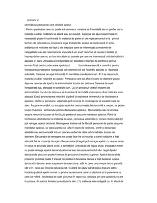 precum iș
semnătura persoanei care declară apelul.
- Pentru persoana care nu poate să semneze, cererea va fi atestată de un grefier de la
instan aț a cărei hotărâre se atacă sau de avocat.- Cererea de apel nesemnată ori
neatestată poate fi confirmată în instan ăț de parte ori de reprezentantul ei la primul
termen de judecată cu procedura legal îndeplinită. Apelul se motivează în scris,
arătându-se motivele de fapt iș de drept pe care se întemeiază.a.motivele de
nelegalitate sau de netemeinicie invocate;b.un scurt rezumat al cauzei;c.faptele iș
împrejurările care nu au fost elucidate iș probele pe care se întemeiază criticile hotărârii
apelate iș care urmează a fi prezentate ori solicitate instan eiț de control la primul
termen fixat pentru judecarea apelului;d. formularea exactă a cererilor pentru
îndreptarea pretinselor nelegalită iț ori netemeinicii ale hotărârii atacate iș repara iaț
solicitată. Cererea de apel întocmită în condi iileț prevăzute la art. 412 se depune la
instan aț a cărei hotărâre se atacă.- Persoana care se află în stare de de inereț poate
depune cererea de apel iș la administra iaț locului de de inereț Cererea de apel
înregistrată sau atestată în condi iileț alin. (2) ori procesul-verbal întocmit de
administra iaț locului de de inereț se înaintează de îndată instan eiț a cărei hotărâre este
atacată. După pronun areaț hotărârii iș până la expirarea termenului de declarare a
apelului, păr ileț iș persoana vătămată pot renun aț în mod expres la această cale de
atac. Asupra renun ării,ț cu excep iaț apelului care prive teș latura civilă a cauzei, se poate
reveni înăuntrul termenului pentru declararea apelului.- Renun areaț sau revenirea
asupra renun ăriiț poate să fie făcută personal sau prin mandatar special. Până la
închiderea dezbaterilor la instan aț de apel, persoana vătămată iș oricare dintre păr iț î iș
pot retrage apelul declarat. Retragerea trebuie să fie făcută personal de parte sau prin
mandatar special, iar dacă partea se află în stare de de inere,ț printr-o declara ieț
atestată sau consemnată într-un proces-verbal de către administra iaț locului de
de inere.ț Declara iaț de retragere se poate face fie la instan aț a cărei hotărâre a fost
atacată, fie la instan aț de apel.- Reprezentan iiț legali pot retrage apelul, cu respectarea,
în ceea ce prive teș latura civilă, a condi iilorț prevăzute de legea civilă. Inculpatul minor
nu poate retrage apelul declarat personal sau de reprezentantul său legal Apelul
declarat de procuror poate fi retras de procurorul ierarhic superior. Apelul declarat de
procuror iș retras poate fi însu itș de partea în favoarea căreia a fost declarat. Apelul
declarat în termen este suspensiv de executare, atât în ceea ce prive teș latura penală,
cât iș în ceea ce prive teș latura civilă, în afară de cazul când legea dispune altfel.
Instan aț judecă apelul numai cu privire la persoana care l-a declarat iș la persoana la
care se referă declara ia deț apel iș numai în raport cu calitatea pe care apelantul o are
în proces.- În cadrul limitelor prevăzute la alin. (1), instan aț este obligată ca, în afară de
 