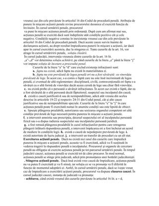 vreunui caz din cele prevăzute în articolul 16 din Codul de procedură penală. Atribuţia de
punere în mişcare acţiunii penale revine procurorului deoarece el exercită funcţia de
învinuire. În cursul urmăririi penale, procurorul
va pune în mişcare acţiunea penală prin ordonanţă. După cum am afirmat mai sus,
acţiunea penală se exercită dacă sunt îndeplinite atât condiţile pozitive cât şi cele
negative. Condiţiile negative constau în inexistenţa vreunui caz din cele prevăzute în
articolul 16 din Codul de procedură penală. Dacă aceste cauze survin înainte de
declanşarea acţiunii, au drept rezultat împiedicarea punerii în mişcare a acţiunii, iar dacă
apar în cursul exercitării acesteia, duc la stingerea ei. Toate cazurile de la art. 16, vor
atrage în cursul urmăriririi penale, soluţia clasării.
În cursul judecăţii, intervenţia vreunuia dintre cazurile de la art. 16 lit.
„a”-„d” vor determina soluţia achitării, pe când cazurile de la litera „e” până la litera “j”
vor impune soluţia de încetare a procesului penal.
Cazurile de la litera “a” la “d” care exclud existenţa infracţiunii sunt:
a. fapta nu există, adică fapta nu există în materialitatea ei.
b. fapta nu este prevăzută de legea penală ori nu a fost săvârşită cu vinovăţia
prevăzută de lege. În acest caz, s-a comis o faptă care nu este însă incriminată de legea
penală, ci eventual de altă reglementare: disciplinară, civilă, contravenţională ori fapta s-a
săvârşit cu o altă formă de vinovăţie decât aceea cerută de lege sau chiar fără vinovăţie.
c. nu există probe că o persoană a săvârşit infracţiunea. În acest caz există o faptă, dar ea
a fost săvârşită de o altă persoană decât făptuitorul, suspectul sau inculpatul din cauză.
d. există o cauză justificativă sau de neimputabilitate, adică atât vreuna din acelea
descrise în articolele 19-22 şi respectiv 24-31 din Codul penal, cât şi alte cauze
justificative sau de neimputabilitate speciale. Cazurile de la litera “e” la “j” în care
acţiunea penală poate fi exercitată numai în anumite condiţii sau este lipsită de obiect:
e. lipseşte plângerea prealabilă, autorizarea sau sesizarea organului competent ori altă
condiţie prevăzută de lege necesară pentru punerea în mişcare a acţiunii penale.
f. a intervenit amnistia sau prescripţia, decesul suspectului ori al inculpatului persoană
fizică sau s-a dispus radierea suspectului sau inculpatului persoană juridică.
g. a fost retrasă plângerea prealabilă în cazul infracţiunilor pentru care retragerea
plângerii înlătură răspunderea penală, a intervenit împăcarea ori a fost încheiat un acord
de mediere în condiţiile legii. h. există o cauză de nepedepsire prevăzută de lege. i.
există autoritate de lucru judecat. j. a intervenit un transfer de proceduri cu un alt stat.
Exercitarea acţiunii penale. Dacă nu există nici unul din cazurile care împiedică
punerea în mişcare a acţiunii penale, aceasta va fi exercitată, adică va fi susţinută în
vederea tragerii la răspundere penală a inculpatului. Procurorul şi organele de cercetare
penală au obligaţia să exercite acţiunea penală pe tot parcursul urmăririi penale. În timpul
judecării cauzei, acţiunea penală se exercită tot de către procuror. În mod normal,
acţiunea penală se stinge prin judecată, adică prin pronunţarea unei hotărâri judecătoreşti.
. Stingerea acţiunii penale. Dacă însă există vreo cauză de împiedicare, acţiunea penală
nu va putea fi exercitată şi va fi stinsă, iar soluţia ce se va pronunţa va fi diferită în
funcţie de momentul adoptării ei. Astfel, în cursul urmăririi penale, dacă se iveşte vreun
caz de împiedicare a exercitării acţiunii penale, procurorul va dispune clasarea cauzei. În
cursul judecăţii cauzei, instanţa de judecată va pronunţa:
- achitarea, când există vreunul din cazurile prevăzute în articolul 16 lit. a – d,
 