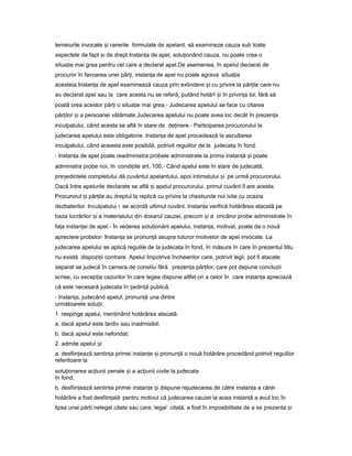 temeiurile invocate iș cererile formulate de apelant, să examineze cauza sub toate
aspectele de fapt iș de drept.Instan aț de apel, solu ionândț cauza, nu poate crea o
situa ieț mai grea pentru cel care a declarat apel.De asemenea, în apelul declarat de
procuror în favoarea unei păr i,ț instan aț de apel nu poate agrava situa iaț
acesteia.Instan aț de apel examinează cauza prin extindere iș cu privire la păr ileț care nu
au declarat apel sau la care acesta nu se referă, putând hotărî iș în privin aț lor, fără să
poată crea acestor păr iț o situa ieț mai grea.- Judecarea apelului se face cu citarea
păr ilorț iș a persoanei vătămate.Judecarea apelului nu poate avea loc decât în prezen aț
inculpatului, când acesta se află în stare de de inere.ț - Participarea procurorului la
judecarea apelului este obligatorie. Instan aț de apel procedează la ascultarea
inculpatului, când aceasta este posibilă, potrivit regulilor de la judecata în fond.
- Instan aț de apel poate readministra probele administrate la prima instan ăț iș poate
administra probe noi, în condi iileț art. 100.- Când apelul este în stare de judecată,
pre edinteleș completului dă cuvântul apelantului, apoi intimatului iș pe urmă procurorului.
Dacă între apelurile declarate se află iș apelul procurorului, primul cuvânt îl are acesta.
Procurorul iș păr ileț au dreptul la replică cu privire la chestiunile noi ivite cu ocazia
dezbaterilor. Inculpatului i se acordă ultimul cuvânt. Instan aț verifică hotărârea atacată pe
baza lucrărilor iș a materialului din dosarul cauzei, precum iș a oricăror probe administrate în
fa aț instan eiț de apel.- În vederea solu ionăriiț apelului, instan a,ț motivat, poate da o nouă
apreciere probelor- Instan aț se pronun ăț asupra tuturor motivelor de apel invocate. La
judecarea apelului se aplică regulile de la judecata în fond, în măsura în care în prezentul titlu
nu există dispozi iiț contrare. Apelul împotriva încheierilor care, potrivit legii, pot fi atacate
separat se judecă în camera de consiliu fără prezen aț păr ilor,ț care pot depune concluzii
scrise, cu excep iaț cazurilor în care legea dispune altfel ori a celor în care instan aț apreciază
că este necesară judecata în ședin ăț publică.
- Instan a,ț judecând apelul, pronun ăț una dintre
următoarele solu ii:ț
1. respinge apelul, men inândț hotărârea atacată:
a. dacă apelul este tardiv sau inadmisibil;
b. dacă apelul este nefondat;
2. admite apelul i:ș
a. desfiin eazăț sentin aț primei instan eț iș pronun ăț o nouă hotărâre procedând potrivit regulilor
referitoare la
solu ionareaț ac iuniiț penale iș a ac iuniiț civile la judecata
în fond;
b. desfiin eazăț sentin aț primei instan eț iș dispune rejudecarea de către instan aț a cărei
hotărâre a fost desfiin atăț pentru motivul că judecarea cauzei la acea instan ăț a avut loc în
lipsa unei păr iț nelegal citate sau care, legal citată, a fost în imposibilitate de a se prezenta iș
 