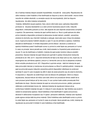 de a în tiin aș ț instan aț despre această imposibilitate, invocată de acea parte. Rejudecarea de
către instan aț a cărei hotărâre a fost desfiin atăț se dispune iș atunci când există vreunul dintre
cazurile de nulitate absolută, cu excep iaț cazului de necompeten ă,ț când se dispune
rejudecarea de către instan aț competentă.
Instan a,ț deliberând asupra apelului, face, atunci când este cazul, aplicarea dispozi iilorț
privitoare la reluarea dezbaterilor iș a celor privind rezolvarea ac iuniiț civile, măsurile
asigurătorii, cheltuielile judiciare iș orice alte aspecte de care depinde solu ionareaț completă
a apelului. De asemenea, instan aț de apel verifică dacă s-a făcut o justă aplicare de către
prima instan ăț a dispozi iilorț privitoare la deducerea duratei re inerii,ț arestării preventive,
arestului la domiciliu sau internării medicale iș adaugă, dacă este cazul, timpul de arestare
scurs după pronun areaț hotărârii atacate cu apel. În caz de admitere a apelului, hotărârea
atacată se desfiin ează,ț în limitele dispozi iilorț privind efectul devolutiv iș extensiv al
apelului.Hotărârea poate fi desfiin atăț numai cu privire la unele fapte sau persoane ori numai
în ceea ce prive teș latura penală sau civilă, dacă aceasta nu împiedică justa solu ionareț a
cauzei. În caz de desfiin areț a hotărârii, instan aț de apel poate men ineț măsura arestării
preventive. Decizia instan eiț de apel trebuie să cuprindă în partea introductivă men iunileț
prevăzute la art. 402, iar în expunere temeiurile de fapt iș de drept care au dus, după caz, la
respingerea sau admiterea apelului, precum iș temeiurile care au dus la adoptarea oricăreia
dintre solu iileț prevăzute la art. 421. Dispozitivul cuprinde solu iaț dată de instan aț de apel,
data pronun ăriiț deciziei iș men iuneaț că pronun areaț s-a făcut în ședin ăț publică.- Instan aț de
apel se pronun ăț asupra măsurilor preventive potrivit dispozi iilorț referitoare la con inutulț
sentin ei.ț În cazul în care inculpatul se află în stare de arest preventiv sau de arest la domiciliu,
în expunere iș dispozitiv se arată timpul care se deduce din pedeapsă. Când s-a dispus
rejudecarea, decizia trebuie să indice care este ultimul act procedural rămas valabil de la
care procesul penal trebuie să î iș reia cursul, în caz contrar toate actele procedurale fiind
desfiin ateț de drept.- Decizia instan eiț de apel se comunică procurorului, păr ilor,ț persoanei
vătămate iș administra ieiț locului de de inere.Instan aț ț de rejudecare trebuie să se
conformeze hotărârii instan eiț de apel, în măsura în care situa iaț de fapt rămâne cea avută în
vedere la solu ionareaț apelului. Dacă hotărârea a fost desfiin atăț în apelul procurorului,
declarat în defavoarea inculpatului sau în apelul persoanei vătămate, instan aț care rejudecă
poate agrava solu iaț dată de prima instan ă.ț Când hotărârea este desfiin atăț numai cu privire
la unele fapte sau persoane ori numai în ceea ce prive teș latura penală sau civilă, instan aț de
rejudecare se pronun ăț în limitele în care hotărârea a fost desfiin ată.ț
 