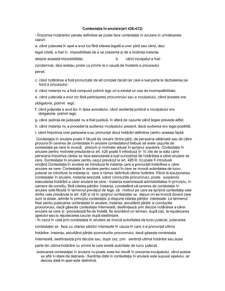 Contesta iaț în anulare(art 426-432)
- Împotriva hotărârilor penale definitive se poate face contesta ieț în anulare în următoarele
cazuri:
a. când judecata în apel a avut loc fără citarea legală a unei păr iț sau când, de iș
legal citată, a fost în imposibilitate de a se prezenta iș de a în tiin aș ț instan aț
despre această imposibilitate; b. când inculpatul a fost
condamnat, de iș existau probe cu privire la o cauză de încetare a procesului
penal;
c. când hotărârea a fost pronun atăț de alt complet decât cel care a luat parte la dezbaterea pe
fond a procesului;
d. când instan aț nu a fost compusă potrivit legii ori a existat un caz de incompatibilitate;
e. când judecata a avut loc fără participarea procurorului sau a inculpatului, când aceasta era
obligatorie, potrivit legii;
f. când judecata a avut loc în lipsa avocatului, când asisten aț juridică a inculpatului era
obligatorie, potrivit legii;
g. când edin aș ț de judecată nu a fost publică, în afară de cazurile când legea prevede altfel;
h. când instan aț nu a procedat la audierea inculpatului prezent, dacă audierea era legal posibilă;
i. când împotriva unei persoane s-au pronun atț două hotărâri definitive pentru aceea iș faptă.
Contesta iaț în anulare poate fi făcută de oricare dintre păr i,ț de persoana vătămată sau de către
procuror.În cererea de contesta ieț în anulare contestatorul trebuie să arate cazurile de
contesta ieț pe care le invocă, precum iș motivele aduse în sprijinul acestora. Contesta iaț în
anulare pentru motivele prevăzute la art. 426 poate fi introdusă în 10 zile de la data când
persoana împotriva căreia se face executarea a luat cuno tin ăș ț de hotărârea a cărei anulare se
cere. Contesta iaț în anulare pentru cazul prevăzut la art. 426 lit. b) poate fi introdusă
oricând.Contesta iaț în anulare se introduce la instan aț care a pronun atț hotărârea a cărei
anulare se cere- Contesta iaț în anulare pentru cazul în care se invocă autoritatea de lucru
judecat se introduce la instan aț la care a rămas definitivă ultima hotărâre. Până la solu ionareaț
contesta ieiț în anulare, instan aț sesizată, luând concluziile procurorului, poate suspenda
executarea hotărârii a cărei anulare se cere.- Instan aț examinează admisibilitatea în principiu, în
camera de consiliu, fără citarea părților. Instan a,ț constatând că cererea de contesta ieț în
anulare este făcută în termenul prevăzut de lege, că motivul pe care se sprijină contesta iaț este
dintre cele prevăzute la art. 426 iș că în sprijinul contesta ieiț se depun ori se invocă dovezi care
sunt la dosar, admite în principiu contesta iaț iș dispune citarea păr ilorț interesate. La termenul
fixat pentru judecarea contesta ieiț în anulare, instan a,ț ascultând păr ileț iș concluziile
procurorului, dacă găse teș contesta iaț întemeiată, desfiin eazăț prin decizie hotărârea a cărei
anulare se cere iș procedează fie de îndată, fie acordând un termen, după caz, la rejudecarea
apelului sau la rejudecarea cauzei după desfiin are.ț
- În cazul în care prin contesta iaț în anulare se invocă autoritatea de lucru judecat, judecarea
contesta ieiț se face cu citarea păr ilorț interesate în cauza în care s-a pronun atț ultima
hotărâre. Instan a,ț ascultând păr ileț iș concluziile procurorului, dacă găse teș contesta iaț
întemeiată, desfiin eazăț prin decizie sau, după caz, prin sentin ăț ultima hotărâre sau acea
parte din ultima hotărâre cu privire la care există autoritate de lucru judecat.
Judecarea contesta ieiț în anulare nu poate avea loc decât în prezen aț inculpatului, când acesta
se află în stare de de inere.ț - Sentin aț dată în contesta iaț în anulare este supusă apelului, iar
decizia dată în apel este definitivă.
 