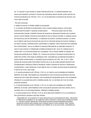 (2) - În cazurile în care dovada nu poate fi făcută potrivit alin. (1) datorită existen eiț unei
cauze care împiedică punerea în mi careș sau exercitarea ac iuniiț penale, proba cazurilor de
revizuire prevăzute la art. 453 alin. (1) lit. b)—d) se poate face în procedura de revizuire, prin
orice mijloc de probă.
- Pot cere revizuirea:
a. păr ileț din proces, în limitele calită iiț lor procesuale;
b. un membru de familie al condamnatului, chiar iș după moartea acestuia, numai dacă
cererea este formulată în favoarea condamnatului. - Procurorul poate cere din oficiu
revizuirea laturii penale a hotărârii Cererea de revizuire se adresează instan eiț care a judecat
cauza în prima instan ă.ț Cererea se formulează în scris iș trebuie motivată, cu arătarea cazului
de revizuire pe care se întemeiază iș a mijloacelor de probă în dovedirea acestuia. La cerere
se vor alătura copii de pe înscrisurile de care cel ce a formulat cererea de revizuire în elegeț a
se folosi în proces, certificate pentru conformitate cu originalul. Când înscrisurile sunt redactate
într-o limbă străină, ele se vor alătura în traducere efectuată de un traducător autorizat.- În
cazul în care cererea nu îndepline teș condi iileț prevăzute la alin. (2) iș (3), instan aț pune în
vedere celui ce a formulat cererea să o completeze, într-un termen stabilit de instan ă,ț sub
sanc iuneaț prevăzută la art. 459alin. (5).- Cererea de revizuire în favoarea condamnatului se
poate face oricând, chiar după ce pedeapsa a fost executată sau considerată executată ori
după moartea condamnatului, cu excep iaț cazului prevăzut la art. 453 alin. (1) lit. f), când
cererea de revizuire poate fi formulată în termen de un an de la data publicării deciziei Cur iiț
Constitu ionaleț în Monitorul Oficial al României, Partea I.Cererea de revizuire în defavoarea
condamnatului, a celui achitat sau a celui fa ăț de care s-a încetat procesul penal se poate face
în termen de 3 luni, care curge:
a. în cazurile prevăzute la art. 453 alin. (1) lit. b)—d), când nu sunt constatate prin hotărâre
definitivă, de la data când faptele sau împrejurările au fost cunoscute de persoana care face
cererea sau de la data când aceasta a luat cuno tin ăș ț de împrejurările pentru care constatarea
infrac iuniiț nu se poate face printr-o hotărâre penală, dar nu mai târziu de 3 ani de la data
producerii acestora;
b. în cazurile prevăzute la art. 453 alin. (1) lit. b)—d), dacă sunt constatate prin hotărâre
definitivă, de la data când hotărârea a fost cunoscută de persoana care face cererea, dar nu
mai târziu de un an de la data rămânerii definitive a hotărârii penale;
c. în cazul prevăzut la art. 453 alin. (1) lit. e), de la data când hotărârile ce nu se conciliază au
fost cunoscute de persoana care face cererea.
- Dispozi iile alin.ț (2) se aplică iș în cazul când procurorul se sesizează din oficiu.- Revizuirea
în defavoarea inculpatului nu se poate face când a intervenit o cauză care împiedică punerea
în mi careș a ac iuniiț penale sau continuarea procesului penal.Competentă să judece
cererea de revizuire este instan aț care a judecat cauza în prima instan ă.ț Când temeiul
cererii de revizuire constă în existen aț unor hotărâri ce nu se pot concilia, competen aț se
 