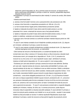 determină potrivit dispozi iilorț art. 44.La primirea cererii de revizuire, se fixează termen
pentru examinarea admisibilită iiț în principiu a cererii de revizuire, pre edinteleș dispunând
ata areaș dosarului cauzei.
Admisibilitatea în principiu se examinează de către instan ă,ț în camera de consiliu, fără citarea
păr ilor.ț
- Instan aț examinează dacă:
a. cererea a fost formulată în termen iș de o persoană dintre cele prevăzute la art. 455;
b. cererea a fost întocmită cu respectarea prevederilor art. 456 alin. (2) iș (3);
c. au fost invocate temeiuri legale pentru redeschiderea procedurilor penale;
d. faptele iș mijloacele de probă în baza cărora este formulată cererea nu au fost
prezentate într-o cerere anterioară de revizuire care a fost judecată definitiv;
e. faptele iș mijloacele de probă în baza cărora este formulată cererea conduc, în mod
evident, la stabilirea existen eiț unor temeiuri legale ce permit revizuirea;
f. persoana care a formulat cererea s-a conformat cerin elorț instan eiț dispuse potrivit art. 456
alin. (4).
- În cazul în care instan aț constată că sunt îndeplinite condi iileț prevăzute la alin. (3), dispune
prin încheiere admiterea în principiu a cererii de revizuire.
- În cazul în care instan aț constată neîndeplinirea condi iilorț prevăzute la alin. (3), dispune prin
sentin ăț respingerea cererii de revizuire, ca inadmisibilă.
- Când cererea de revizuire a fost făcută pentru un condamnat decedat sau când
condamnatul care a făcut cererea ori în favoarea căruia s-a făcut revizuirea a decedat după
introducerea cererii, prin excep ieț de la dispozi iileț art. 16 alin. (1) lit. f), procedura de
revizuire î iș va urma cursul, iar în cazul rejudecării cauzei, după admiterea în principiu,
instan aț va hotărî potrivit dispozi iilorț art. 16, care se aplică în mod corespunzător.
- Încheierea prin care este admisă în principiu cererea de revizuire este definitivă. Sentin aț
prin care este respinsă cererea de revizuire, după analiza admisibilită iiț în principiu, este
supusă aceleia iș căi de atac ca iș hotărârea la care se referă revizuirea. Odată cu admiterea
în principiu a cererii de revizuire sau ulterior acesteia, instan aț poate suspenda motivat, în tot
sau în parte, executarea hotărârii supuse revizuirii iș poate dispune respectarea de către
condamnat a unora dintre obliga iileț prevăzute la art. 215 alin. (1) iș (2).Împotriva încheierii
prin care s-a dispus suspendarea hotărârii supuse revizuirii, prevăzută la alin. (1), procurorul
sau persoana interesată poate formula contesta ieț în termen de 48 de ore de la pronun areț
pentru cei prezen iț iș de la comunicare pentru cei lipsă. Contesta iaț formulată de procuror
este suspensivă de executare. - În cazul în care persoana condamnată nu respectă obliga iileț
stabilite prin încheiere, instan a,ț din oficiu sau la cererea procurorului, poate dispune
revocarea măsurii suspendării iș reluarea executării pedepsei. În cazul admiterii în principiu a
cererii de revizuire pentru existen aț unor hotărâri ce nu se pot concilia, cauzele în care aceste
hotărâri au fost pronun ateț se reunesc în vederea rejudecării.Rejudecarea cauzei după
admiterea în principiu a cererii de revizuire se face potrivit regulilor de procedură privind
 