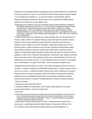judecarea în primă instan ă.ț Instan a,ț dacă găse teș necesar, administrează din nou probele din
cursul primei judecă i.ț În cazul în care instan aț constată că situa iaț de fapt nu poate fi stabilită
în mod nemijlocit sau aceasta nu s- ar putea face decât cu mare întârziere, dispune
efectuarea cercetărilor necesare de către procurorul de la parchetul de pe lângă această
instan ă,ț într-un interval ce nu poate depă iș 3 luni.
După efectuarea cercetărilor, procurorul înaintează întregul material instan eiț competente.-
Persoanele prevăzute la art. 453 alin. (1) lit. b) iș d) nu pot fi audiate ca martori în cauza
supusă revizuirii, dacă dovada acestor cazuri de revizuire s-a făcut prin hotărâre
judecătorească.- Dacă se constată că cererea de revizuire este întemeiată, instan aț
anulează hotărârea, în măsura în care a fost admisă revizuirea, sau hotărârile care nu se
pot concilia iș pronun ăț o nouă hotărâre potrivit dispozi iilorț art. 395—399, care se aplică în
mod corespunzător.
- Instan aț rejudecă cauza prin extindere iș cu privire la păr ileț care nu au formulat cerere de
revizuire, putând hotărî iș în privin aț lor, fără să le poată crea acestora o situa ieț mai grea.-
Instan aț ia măsuri pentru restabilirea situa ieiț anterioare, dispunând, dacă este cazul,
restituirea amenzii plătite iș a bunurilor confiscate, a cheltuielilor judiciare pe care cel în
favoarea căruia s-a admis revizuirea nu era inutț să le suporte sau alte asemenea măsuri
Dacă instan aț constată că cererea de revizuire este neîntemeiată, o respinge iș dispune
obligarea revizuientului la plata cheltuielilor judiciare către stat, precum iș reluarea executării
pedepsei, în cazul în care aceasta a fost suspendată.- Sentin aț prin care instan aț se pronun ăț
asupra cererii de revizuire, după rejudecarea cauzei, este supusă aceleia iș căi de atac ca iș
hotărârea la care se referă revizuirea.- În cazul respingerii cererii de revizuire ca inadmisibilă
sau ca neîntemeiată, nu va putea fi formulată o nouă cerere pentru acelea iș motive.
Hotărârile definitive pronun ateț în cauzele în care Curtea Europeană a Drepturilor Omului a
constatat o încălcare a drepturilor sau libertă ilorț fundamentale ori a dispus scoaterea cauzei
de pe rol, ca urmare a solu ionăriiț amiabile a litigiului dintre stat iș reclaman i,ț pot fi supuse
revizuirii, dacă vreuna dintre consecin eleț grave ale încălcării Conven ieiț pentru apărarea
drepturilor omului iș a libertă ilorț fundamentale iș a protocoalelor adi ionaleț la aceasta
continuă să se producă iș nu poate fi remediată decât prin revizuirea hotărârii pronun ate.ț
- Pot cere revizuirea:
a. persoana al cărei drept a fost încălcat;
b. membrii de familie ai condamnatului, chiar iș după moartea acestuia, numai dacă
cererea este formulată în favoarea condamnatului;
c. procurorul.
Cererea de revizuire se introduce la instan aț care a pronun atț hotărârea a cărei revizuire se
cere.- Cererea de revizuire se poate face cel mai târziu în termen de 3 luni de la data
publicării în Monitorul Oficial al României, Partea I, a hotărârii definitive pronun ateț de
Curtea Europeană a Drepturilor Omului.
- După sesizare, instan aț poate dispune, din oficiu, la propunerea procurorului sau la
cererea păr ii,ț suspendarea executării hotărârii atacate. Dispozi iileț art. 460 alin. (1) iș
(3) se aplică în mod corespunzător. Participarea procurorului este obligatorie.- La
 