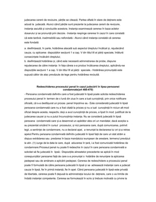 judecarea cererii de revizuire, păr ileț se citează. Partea aflată în stare de de inereț este
adusă la judecată. Atunci când păr ileț sunt prezente la judecarea cererii de revizuire,
instan aț ascultă iș concluziile acestora. Instan aț examinează cererea în baza actelor
dosarului iș se pronun ăț prin decizie.- Instan aț respinge cererea în cazul în care constată
că este tardivă, inadmisibilă sau nefondată.- Atunci când instan a constatăț că cererea
este fondată:
a. desfiin ează,ț în parte, hotărârea atacată sub aspectul dreptului încălcat i,ș rejudecând
cauza, cu aplicarea dispozi iilorț sec iuniiț 1 a cap. V din titlul III al păr iiț speciale, înlătură
consecin eleț încălcării dreptului;
b. desfiin eazăț hotărârea i,ș când este necesară administrarea de probe, dispune
rejudecarea de către instan aț în fa aț căreia s-a produs încălcarea dreptului, aplicându-se
dispozi iileț sec iuniiț 1 a cap. V din titlul III al păr iiț speciale.- Hotărârea pronun atăț este
supusă căilor de atac prevăzute de lege pentru hotărârea revizuită.
Redeschiderea procesului penal în cazul judecării în lipsa persoanei
condamnate(art 466-470)
- Persoana condamnată definitiv care a fost judecată în lipsă poate solicita redeschiderea
procesului penal în termen de o lună din ziua în care a luat cuno tin ă,ș ț prin orice notificare
oficială, că s-a desfă uratș un proces penal împotriva sa.- Este considerată judecată în lipsă
persoana condamnată care nu a fost citată la proces iș nu a luat cuno tin ăș ț în niciun alt mod
oficial despre acesta, respectiv, de iș a avut cuno tin ăș ț de proces, a lipsit în mod justificat de la
judecarea cauzei iș nu a putut încuno tin aș ț instan a.ț Nu se consideră judecată în lipsă
persoana condamnată care i-aș desemnat un apărător ales ori un mandatar, dacă ace tiaș s-
au prezentat oricând în cursul procesului, iș nici persoana care, după comunicarea, potrivit
legii, a sentin eiț de condamnare, nu a declarat apel, a renun atț la declararea lui ori i-aș retras
apelul.Pentru persoana condamnată definitiv judecată în lipsă fa ăț de care un stat străin a
dispus extrădarea sau predarea în baza mandatului european de arestare, termenul prevăzut
la alin. (1) curge de la data la care, după aducerea în țară, i-a fost comunicată hotărârea de
condamnare.Procesul penal nu poate fi redeschis în cazul în care persoana condamnată a
solicitat să fie judecată în lipsă.- Dispozi iileț alineatelor precedente se aplică în mod
corespunzător persoanei fa ăț de care s-a pronun atț o hotărâre de renun areț la aplicarea
pedepsei sau de amânare a aplicării pedepsei. Cererea de redeschidere a procesului penal
poate fi formulată de către persoana judecată în lipsă iș se adresează instan eiț care a judecat
cauza în lipsă, fie în primă instan ă,ț fie în apel. Când persoana judecată în lipsă este privată
de libertate, cererea poate fi depusă la administra iaț locului de de inere,ț care o va trimite de
îndată instan eiț competente. Cererea se formulează în scris iș trebuie motivată cu privire la
 