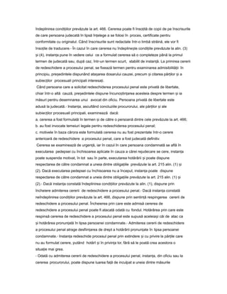 îndeplinirea condi iilorț prevăzute la art. 466. Cererea poate fi înso ităț de copii de pe înscrisurile
de care persoana judecată în lipsă în elegeț a se folosi în proces, certificate pentru
conformitate cu originalul. Când înscrisurile sunt redactate într-o limbă străină, ele vor fi
înso iteț de traducere.- În cazul în care cererea nu îndepline teș condi iileț prevăzute la alin. (3)
iș (4), instan aț pune în vedere celui ce a formulat cererea să o completeze până la primul
termen de judecată sau, după caz, într-un termen scurt, stabilit de instan ă.ț La primirea cererii
de redeschidere a procesului penal, se fixează termen pentru examinarea admisibilită iiț în
principiu, pre edinteleș dispunând ata areaș dosarului cauzei, precum iș citarea păr ilorț iș a
subiec ilorț procesuali principali interesa i.ț
Când persoana care a solicitat redeschiderea procesului penal este privată de libertate,
chiar într-o altă cauză, pre edinteleș dispune încuno tin areaș ț acesteia despre termen iș ia
măsuri pentru desemnarea unui avocat din oficiu. Persoana privată de libertate este
adusă la judecată.- Instan a,ț ascultând concluziile procurorului, ale păr ilorț iș ale
subiec ilorț procesuali principali, examinează dacă:
a. cererea a fost formulată în termen iș de către o persoană dintre cele prevăzute la art. 466;
b. au fost invocate temeiuri legale pentru redeschiderea procesului penal;
c. motivele în baza cărora este formulată cererea nu au fost prezentate într-o cerere
anterioară de redeschidere a procesului penal, care a fost judecată definitiv.
Cererea se examinează de urgen ă,ț iar în cazul în care persoana condamnată se află în
executarea pedepsei cu închisoarea aplicate în cauza a cărei rejudecare se cere, instan aț
poate suspenda motivat, în tot sau în parte, executarea hotărârii iș poate dispune
respectarea de către condamnat a uneia dintre obliga iileț prevăzute la art. 215 alin. (1) iș
(2). Dacă executarea pedepsei cu închisoarea nu a început, instan aț poate dispune
respectarea de către condamnat a uneia dintre obliga iileț prevăzute la art. 215 alin. (1) iș
(2).- Dacă instan aț constată îndeplinirea condi iilorț prevăzute la alin. (1), dispune prin
încheiere admiterea cererii de redeschidere a procesului penal.- Dacă instan aț constată
neîndeplinirea condi iilorț prevăzute la art. 466, dispune prin sentin ăț respingerea cererii de
redeschidere a procesului penal. Încheierea prin care este admisă cererea de
redeschidere a procesului penal poate fi atacată odată cu fondul. Hotărârea prin care este
respinsă cererea de redeschidere a procesului penal este supusă aceleia iș căi de atac ca
iș hotărârea pronun atăț în lipsa persoanei condamnate.- Admiterea cererii de redeschidere
a procesului penal atrage desfiin areaț de drept a hotărârii pronun ateț în lipsa persoanei
condamnate.- Instan aț redeschide procesul penal prin extindere iș cu privire la păr ileț care
nu au formulat cerere, putând hotărî iș în privin aț lor, fără să le poată crea acestora o
situa ieț mai grea.
- Odată cu admiterea cererii de redeschidere a procesului penal, instan a,ț din oficiu sau la
cererea procurorului, poate dispune luarea fa ăț de inculpat a uneia dintre măsurile
 