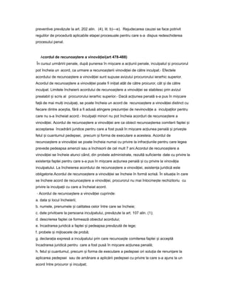preventive prevăzute la art. 202 alin. (4), lit. b)—e). Rejudecarea cauzei se face potrivit
regulilor de procedură aplicabile etapei procesuale pentru care s-a dispus redeschiderea
procesului penal.
Acordul de recunoa tereș a vinovă ieiț (art 478-488)
În cursul urmăririi penale, după punerea în mi careș a ac iuniiț penale, inculpatul iș procurorul
pot încheia un acord, ca urmare a recunoa teriiș vinovă ieiț de către inculpat.- Efectele
acordului de recunoa tereș a vinovă ieiț sunt supuse avizului procurorului ierarhic superior.
Acordul de recunoa tereș a vinovă ieiț poate fi ini iatț atât de către procuror, cât iș de către
inculpat. Limitele încheierii acordului de recunoa tereș a vinovă ieiț se stabilesc prin avizul
prealabil iș scris al procurorului ierarhic superior.- Dacă ac iuneaț penală s-a pus în mi careș
fa ăț de mai mul iț inculpa i,ț se poate încheia un acord de recunoa tereș a vinovă ieiț distinct cu
fiecare dintre ace tia,ș fără a fi adusă atingere prezum ieiț de nevinovă ieț a inculpa ilorț pentru
care nu s-a încheiat acord.- Inculpa iiț minori nu pot încheia acorduri de recunoa tereș a
vinovă iei.ț Acordul de recunoa tereș a vinovă ieiț are ca obiect recunoa tereaș comiterii faptei iș
acceptarea încadrării juridice pentru care a fost pusă în mi careș ac iuneaț penală iș prive teș
felul iș cuantumul pedepsei, precum iș forma de executare a acesteia. Acordul de
recunoa tereș a vinovă ieiț se poate încheia numai cu privire la infrac iunileț pentru care legea
prevede pedeapsa amenzii sau a închisorii de cel mult 7 ani.Acordul de recunoa tereș a
vinovă ieiț se încheie atunci când, din probele administrate, rezultă suficiente date cu privire la
existen aț faptei pentru care s-a pus în mi careș ac iuneaț penală iș cu privire la vinovă iaț
inculpatului. La încheierea acordului de recunoa tereș a vinovă iei,ț asisten aț juridică este
obligatorie.Acordul de recunoa tereș a vinovă ieiț se încheie în formă scrisă. În situa iaț în care
se încheie acord de recunoa tereș a vinovă iei,ț procurorul nu mai întocme teș rechizitoriu cu
privire la inculpa iiț cu care a încheiat acord.
- Acordul de recunoa tereș a vinovă ieiț cuprinde:
a. data iș locul încheierii;
b. numele, prenumele iș calitatea celor între care se încheie;
c. date privitoare la persoana inculpatului, prevăzute la art. 107 alin. (1);
d. descrierea faptei ce formează obiectul acordului;
e. încadrarea juridică a faptei iș pedeapsa prevăzută de lege;
f. probele iș mijloacele de probă;
g. declara iaț expresă a inculpatului prin care recunoa teș comiterea faptei iș acceptă
încadrarea juridică pentru care a fost pusă în mi careș ac iuneaț penală;
h. felul iș cuantumul, precum iș forma de executare a pedepsei ori solu iaț de renun areț la
aplicarea pedepsei sau de amânare a aplicării pedepsei cu privire la care s-a ajuns la un
acord între procuror iș inculpat;
 