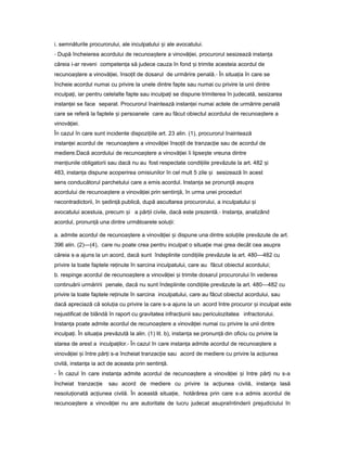 i. semnăturile procurorului, ale inculpatului iș ale avocatului.
- După încheierea acordului de recunoa tereș a vinovă iei,ț procurorul sesizează instan aț
căreia i-ar reveni competen aț să judece cauza în fond iș trimite acesteia acordul de
recunoa tereș a vinovă iei,ț înso itț de dosarul de urmărire penală.- În situa iaț în care se
încheie acordul numai cu privire la unele dintre fapte sau numai cu privire la unii dintre
inculpa i,ț iar pentru celelalte fapte sau inculpa iț se dispune trimiterea în judecată, sesizarea
instan eiț se face separat. Procurorul înaintează instan eiț numai actele de urmărire penală
care se referă la faptele iș persoanele care au făcut obiectul acordului de recunoa tereș a
vinovă iei.ț
În cazul în care sunt incidente dispozi iileț art. 23 alin. (1), procurorul înaintează
instan eiț acordul de recunoa tereș a vinovă ieiț înso itț de tranzac ieț sau de acordul de
mediere.Dacă acordului de recunoa tereș a vinovă ieiț îi lipse teș vreuna dintre
men iunileț obligatorii sau dacă nu au fost respectate condi iileț prevăzute la art. 482 iș
483, instan aț dispune acoperirea omisiunilor în cel mult 5 zile iș sesizează în acest
sens conducătorul parchetului care a emis acordul. Instan aț se pronun ăț asupra
acordului de recunoa tereș a vinovă ieiț prin sentin ă,ț în urma unei proceduri
necontradictorii, în ședin ăț publică, după ascultarea procurorului, a inculpatului iș
avocatului acestuia, precum iș a păr iiț civile, dacă este prezentă.- Instan a,ț analizând
acordul, pronun ăț una dintre următoarele solu ii:ț
a. admite acordul de recunoa tereș a vinovă ieiț iș dispune una dintre solu iileț prevăzute de art.
396 alin. (2)—(4), care nu poate crea pentru inculpat o situa ieț mai grea decât cea asupra
căreia s-a ajuns la un acord, dacă sunt îndeplinite condi iileț prevăzute la art. 480—482 cu
privire la toate faptele re inuteț în sarcina inculpatului, care au făcut obiectul acordului;
b. respinge acordul de recunoa tereș a vinovă ieiț iș trimite dosarul procurorului în vederea
continuării urmăririi penale, dacă nu sunt îndeplinite condi iileț prevăzute la art. 480—482 cu
privire la toate faptele re inuteț în sarcina inculpatului, care au făcut obiectul acordului, sau
dacă apreciază că solu iaț cu privire la care s-a ajuns la un acord între procuror iș inculpat este
nejustificat de blândă în raport cu gravitatea infrac iuniiț sau periculozitatea infractorului.
Instan aț poate admite acordul de recunoa tereș a vinovă ieiț numai cu privire la unii dintre
inculpa i.ț În situa iaț prevăzută la alin. (1) lit. b), instan aț se pronun ăț din oficiu cu privire la
starea de arest a inculpa ilor.ț - În cazul în care instan aț admite acordul de recunoa tereș a
vinovă ieiț iș între păr iț s-a încheiat tranzac ieț sau acord de mediere cu privire la ac iuneaț
civilă, instan aț ia act de aceasta prin sentin ă.ț
- În cazul în care instan aț admite acordul de recunoa tereș a vinovă ieiț iș între păr iț nu s-a
încheiat tranzac ieț sau acord de mediere cu privire la ac iuneaț civilă, instan aț lasă
nesolu ionatăț ac iuneaț civilă. În această situa ie,ț hotărârea prin care s-a admis acordul de
recunoa tereș a vinovă ieiț nu are autoritate de lucru judecat asupraîntinderii prejudiciului în
 