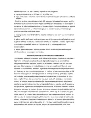 fa aț instan eiț civile. Art. 487 - Sentin aț cuprinde în mod obligatoriu:
a. men iunileț prevăzute la art. 370 alin. (4), art. 403 iș 404;
b. fapta pentru care s-a încheiat acordul de recunoa tereș a vinovă ieiț iș încadrarea juridică a
acesteia.
- Împotriva sentin eiț pronun ateț potrivit art. 485, procurorul iș inculpatul pot declara apel, în
termen de 10 zile de la comunicare. Împotriva sentin eiț prin care acordul de recunoa tereș a
fost admis, se poate declara apel numai cu privire la felul iș cuantumul pedepsei ori la forma
de executare a acesteia. La solu ionareaț apelului se citează inculpatul.Instan aț de apel
pronun ăț una dintre următoarele solu ii:ț
a. respinge apelul, men inândț hotărârea atacată, dacă apelul este tardiv sau inadmisibil ori
nefondat;
b. admite apelul, desfiin eazăț sentin aț prin care acordul de recunoa tereș a fost admis numai
cu privire la felul iș cuantumul pedepsei sau la forma de executare a acesteia iș pronun ăț o
nouă hotărâre, procedând potrivit art. 485 alin. (1) lit. a), care se aplică în mod
corespunzător;
c. admite apelul, desfiin eazăț sentin aț prin care acordul de recunoa tereș a fost respins,
admite acordul de recunoa tereș a vinovă iei,.ț
Procedura în cauzele cu infractori minori(art 504-520)
- Urmărirea iș judecarea infrac iunilorț săvâr iteș de minori, precum iș punerea în executare a
hotărârilor privitoare la ace tiaș se fac potrivit procedurii obi nuite,ș cu completările iș
derogările prevăzute în prezentul capitol iș în sec iuneaț a 8-a a cap. I din titlul V al păr iiț
generale. Când suspectul ori inculpatul este un minor care nu a împlinit 16 ani, la orice
ascultare sau confruntare a minorului, organul de urmărire penală citează părin iiț acestuia
ori, după caz, pe tutore, curator sau persoana în îngrijirea ori supravegherea căreia se află
temporar minorul, precum iș direc iaț generală de asisten ăț socială iș protec ieț a copilului
din localitatea unde se desfă oarăș audierea.Când suspectul sau inculpatul este un minor
care a împlinit 16 ani, citarea persoanelor prevăzute la alin. (1) se dispune numai dacă
organul de urmărire penală consideră necesar. Neprezentarea persoanelor legal citate la
ascultarea sau confruntarea minorului nu împiedică efectuarea acestor acte. În cauzele cu
inculpa iț minori, organele de urmărire penală pot să solicite, atunci când consideră necesar,
efectuarea referatului de evaluare de către serviciul de proba iuneț de pe lângă tribunalul în a
cărui circumscrip ieț teritorială î iș are locuin aț minorul, potrivit legii. În cauzele cu inculpa iț
minori, instan aț de judecată are obliga iaț să dispună efectuarea referatului de evaluare de
către serviciul de proba iuneț de pe lângă tribunalul în a cărui circumscrip ieț î iș are locuin aț
minorul, potrivit legii. În situa iaț în care efectuarea referatului de evaluare a fost solicitată în
cursul urmăririi penale, potrivit dispozi iilorț alin. (1), dispunerea referatului de către instan ăț
este facultativă.Prin referatul de evaluare, serviciul de proba iuneț solicitat poate face
 