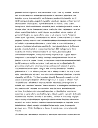 propuneri motivate cu privire la măsurile educative ce pot fi luate fa ăț de minor. Cauzele în
care inculpatul este minor se judecă potrivit regulilor de competen ăț obi nuiteș de către
judecători anume desemna iț potrivit legii. Instan aț compusă potrivit dispozi iilorț alin. (1)
rămâne competentă să judece potrivit dispozi iilorț procedurale speciale privitoare la minori,
chiar dacă între timp inculpatul a împlinit vârsta de 18 ani. Inculpatul care a săvâr itș
infrac iuneaț în timpul când era minor este judecat potrivit procedurii aplicabile în cauzele cu
infractori minori, dacă la data sesizării instan eiț nu a împlinit 18 ani. La judecarea cauzei se
citează serviciul de proba iune,ț părin iiț minorului sau, după caz, tutorele, curatorul ori
persoana în îngrijirea sau supravegherea căreia se află temporar minorul. Persoanele
arătate la alin. (1) au dreptul iș îndatorirea să dea lămuriri, să formuleze cereri iș să prezinte
propuneri în privin aț măsurilor ce ar urma să fie luate.Neprezentarea persoanelor legal citate
nu împiedică judecarea cauzei.Cauzele cu inculpa iț minori se judecă de urgen ăț iș cu
precădere. edin aȘ ț de judecată este nepublică. Cu încuviin areaț instan ei, laț desfă urareaș
judecă iiț pot asista, în afară de persoanele arătate la art. 508, iș alte persoane.- Când
inculpatul este minor cu vârsta mai mică de 16 ani, instan a,ț dacă apreciază că
administrarea numitor probe poate avea o influen ăț negativă asupra sa, poate dispune
îndepărtarea lui din ședin ă.ț În acelea iș condi iiț pot fi îndepărta iț temporar din sala de
judecată iș părin iiț ori tutorele, curatorul ori persoana în îngrijirea sau supravegherea căreia
se află temporar minorul. La rechemarea în sală a persoanelor prevăzute la alin. (3)
pre edinteleș completului le aduce la cuno tin ăș ț actele esen ialeț efectuate în lipsa lor.
Ascultarea minorului va avea loc o singură dată, iar reascultarea sa va fi admisă de
judecător doar în cazuri temeinic justificate.Când în aceea iș cauză sunt mai mul iț inculpa i,ț
dintre care unii minori iș al iiț majori, iș nu este posibilă disjungerea, judecata are loc potrivit
dispozi iilorț art. 507 alin. (1) iș după procedura obi nuită.ș Cu privire la inculpa iiț minori din
aceste cauze se aplică dispozi iileț referitoare la procedura în cauzele cu infractori minori.
- În cazul în care s-a luat fa ăț de minor vreuna dintre măsurile educative neprivative de
libertate, după rămânerea definitivă a hotărârii se fixează un termen pentru când se dispune
aducerea minorului, chemarea reprezentantului legal al acestuia, a reprezentantului
serviciului de proba iuneț pentru punerea în executare a măsurii luate iș a persoanelor
desemnate cu supravegherea acesteia.Prelungirea măsurii educative neprivative de libertate
în cazul în care minorul nu respectă, cu rea-credin ă,ț condi iileț de executare iș obliga iileț
impuse se dispune de instan aț care a pronun atț această măsură.- Înlocuirea măsurii luate
ini ialț cu o altă măsură educativă neprivativă de libertate mai severă ori înlocuirea măsurii
luate ini ialț cu o măsură educativă privativă de libertate pentru vreuna dintre cauzele
prevăzute la art. 123 din Codul penal se dispune de instan aț care a pronun atț această
măsură.
- În cazul în care s-a luat fa ăț de minor măsura educativă a internării într-un centru educativ,
 