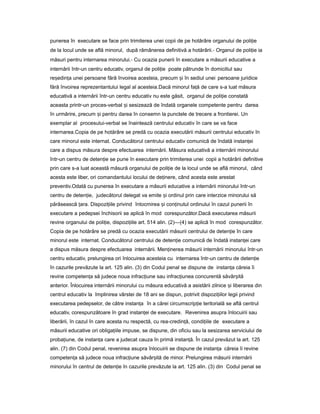 punerea în executare se face prin trimiterea unei copii de pe hotărâre organului de poli ieț
de la locul unde se află minorul, după rămânerea definitivă a hotărârii.- Organul de poli ieț ia
măsuri pentru internarea minorului.- Cu ocazia punerii în executare a măsurii educative a
internării într-un centru educativ, organul de poli ieț poate pătrunde în domiciliul sau
re edin aș ț unei persoane fără învoirea acesteia, precum iș în sediul unei persoane juridice
fără învoirea reprezentantului legal al acesteia.Dacă minorul fa ăț de care s-a luat măsura
educativă a internării într-un centru educativ nu este găsit, organul de poli ieț constată
aceasta printr-un proces-verbal iș sesizează de îndată organele competente pentru darea
în urmărire, precum iș pentru darea în consemn la punctele de trecere a frontierei. Un
exemplar al procesului-verbal se înaintează centrului educativ în care se va face
internarea.Copia de pe hotărâre se predă cu ocazia executării măsurii centrului educativ în
care minorul este internat. Conducătorul centrului educativ comunică de îndată instan eiț
care a dispus măsura despre efectuarea internării. Măsura educativă a internării minorului
într-un centru de deten ieț se pune în executare prin trimiterea unei copii a hotărârii definitive
prin care s-a luat această măsură organului de poli ieț de la locul unde se află minorul, când
acesta este liber, ori comandantului locului de de inere,ț când acesta este arestat
preventiv.Odată cu punerea în executare a măsurii educative a internării minorului într-un
centru de deten ie,ț judecătorul delegat va emite iș ordinul prin care interzice minorului să
părăsească ara.ț Dispozi iileț privind întocmirea iș con inutulț ordinului în cazul punerii în
executare a pedepsei închisorii se aplică în mod corespunzător.Dacă executarea măsurii
revine organului de poli ie,ț dispozi iileț art. 514 alin. (2)—(4) se aplică în mod corespunzător.
Copia de pe hotărâre se predă cu ocazia executării măsurii centrului de deten ieț în care
minorul este internat. Conducătorul centrului de deten ieț comunică de îndată instan eiț care
a dispus măsura despre efectuarea internării. Men inereaț măsurii internării minorului într-un
centru educativ, prelungirea ori înlocuirea acesteia cu internarea într-un centru de deten ieț
în cazurile prevăzute la art. 125 alin. (3) din Codul penal se dispune de instan aț căreia îi
revine competen aț să judece noua infrac iuneț sau infrac iuneaț concurentă săvâr ităș
anterior. Înlocuirea internării minorului cu măsura educativă a asistării zilnice iș liberarea din
centrul educativ la împlinirea vârstei de 18 ani se dispun, potrivit dispozi iilorț legii privind
executarea pedepselor, de către instan aț în a cărei circumscrip ieț teritorială se află centrul
educativ, corespunzătoare în grad instan eiț de executare. Revenirea asupra înlocuirii sau
liberării, în cazul în care acesta nu respectă, cu rea-credin ă,ț condi iileț de executare a
măsurii educative ori obliga iileț impuse, se dispune, din oficiu sau la sesizarea serviciului de
proba iune,ț de instan aț care a judecat cauza în primă instan ă.ț În cazul prevăzut la art. 125
alin. (7) din Codul penal, revenirea asupra înlocuirii se dispune de instan aț căreia îi revine
competen aț să judece noua infrac iuneț săvâr ităș de minor. Prelungirea măsurii internării
minorului în centrul de deten ieț în cazurile prevăzute la art. 125 alin. (3) din Codul penal se
 