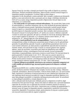 lipseşte forma de vinovăţie a intenţiei prevăzută în lege astfle că faptele nu constituie
infracţiune. Nefiind considerată infracţiune, fapta nu poate constitui temeiul tragerii la
răspundere penală a inculpatului. Eventual, fapta ar putea atrage o
răspundere civilă, disciplinară, contravenţională. Spre exemplu, conducerea pe drumurile
publice a unui autovehicul de către o persoană care are sânge o îmbibaţie alcoolică de
0,60 ml/l nu ar putea atrage răspunderea penală a făptuitorului întrucât fapta nu este
infracţiune, ci o contravenţie.
c. Nu există probe că o persoană a săvârşit infracţiunea. De această dată, fapta există
în materialitatea ei, constituie infracţiune, dar nu a fost săvârşită de persoana împotriva
căreia se îndreaptă acţiunea penală. Aptitudinea funcţională a acţiunii penale lipseşte
numai în raport cu o anumită persoană, dar dacă autorul faptei este identificat, este
posibilă tragerea la răspundere penală a acestuia. Spre exemplu, dacă acţiunea penală a
fost pusă în mişcare în mod greşit faţă de „X” pentru că a cauzat o vătămare corporală
victimei în cursul unei agresiuni, dar apoi se constată că vinovat de săvârşirea faptei este
un alt suspect implicat în altercaţie, se va dispune clasarea cauzei faţă de „X” sau
achitarea lui „X”, întrucât fapta nu a fost săvârşită de el.
d. Există o cauză justificativă sau de neimputabilitate. Cauzele justificative sau de
neimputabilitate conduc la înlăturarea caracterului penal al faptei şi au fie aplicabilitate
generală, fie aplicabilitate specială. Cauzele cu aplicabilitate generală pot interveni în
cazul oricărei infracţiuni, pe când cauzele cu aplicabilitate specială intervin numai în
anumite situaţii, strict prevăzute în lege. Cauzele cu caracter general sunt: legitima
apărare, starea de necesitate, exercitarea unui drept sau îndeplinirea unei obligaţii,
consimţământul victimei, constrângerea fizică sau morală, excesul neimputabil,
minoritatea, iresponsabilitatea, intoxicarea, eroarea şi cazul fortuit. Ele sunt prevăzute în
partea generală a Codului penal, în art. 18-31. Alte cauze au caracter special şi se
regăsesc în partea specială a Codului penal ori în legi speciale cu dispoziţii penale.
Printre acestea putem menţiona: constrângerea la darea de mită (art. 290 alin. 2 din Codul
penal), retragerea mărturiei mincinoase (art. 273 alin. 3 din Codul penal).
e. Lipseşte plângerea prealabilă, autorizarea sau sesizarea organului competent ori
o altă condiţie prevăzută de lege, necesară pentru punerea în mişcare a acţiunii
penale.
Plângerea prealabilă este o condiţie indispensabilă pentru exercitarea acţiunii penale
pentru săvârşirea anumitor infracţiuni (de exemplu: lovirea sau alte violenţe, vătămarea
corporală, ameninţarea, abuzul de încredere, violul în forma simplă, etc.). În cazul acestor
fapte, legiuitorul a considerat că interesul personal al celui vătămat prin infracţiune este
mai important decât interesul societăţii de a trage la răspundere penală pe făptuitor şi ca
atare lipsa plângerii prealabile va împiedica declanşarea procesului penal. Se asimilează
cu lipsa plângerii prealabile şi situaţia depunerii ei de
către o altă persoană decât persoana vătămată, precum şi depunerea ei tardivă, după
termenul de 3luni prevăzut în lege. Atunci însă când cel vătămat este o persoană lipsită de
capacitate de exerciţiu sau cu capacitate de exerciţiu restrânsă, punerea în mişcare a
acţiunii penale se poate face şi din oficiu. Autorizarea este o condiţie de pedepsibilitate în
anumite cazuri de tragere la răspundere penală a magistraţilor, membrilor Guvernului,
senatorilor, deputaţilor. În asemenea situaţii, pentru punerea în mişcare a acţiunii penale
este necesară autorizarea dată de organul competent
 