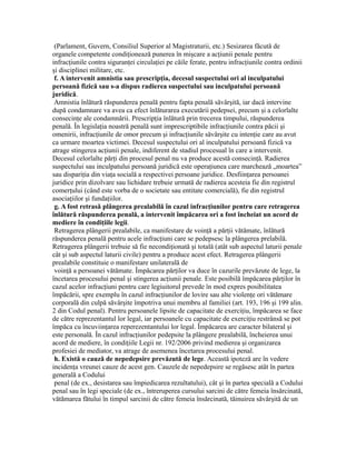 (Parlament, Guvern, Consiliul Superior al Magistraturii, etc.) Sesizarea făcută de
organele competente condiţionează punerea în mişcare a acţiunii penale pentru
infracţiunile contra siguranţei circulaţiei pe căile ferate, pentru infracţiunile contra ordinii
şi disciplinei militare, etc.
f. A intervenit amnistia sau prescripţia, decesul suspectului ori al inculpatului
persoană fizică sau s-a dispus radierea suspectului sau inculpatului persoană
juridică.
Amnistia înlătură răspunderea penală pentru fapta penală săvârşită, iar dacă intervine
după condamnare va avea ca efect înlăturarea executării pedepsei, precum şi a celorlalte
consecinţe ale condamnării. Prescripţia înlătură prin trecerea timpului, răspunderea
penală. În legislaţia noastră penală sunt imprescriptibile infracţiunile contra păcii şi
omenirii, infracţiunile de omor precum şi infracţiunile săvârşite cu intenţie care au avut
ca urmare moartea victimei. Decesul suspectului ori al inculpatului persoană fizică va
atrage stingerea acţiunii penale, indiferent de stadiul procesual în care a intervenit.
Decesul celorlalte părţi din procesul penal nu va produce acestă consecinţă. Radierea
suspectului sau inculpatului persoană juridică este operaţiunea care marchează „moartea”
sau dispariţia din viaţa socială a respectivei persoane juridice. Desfiinţarea persoanei
juridice prin dizolvare sau lichidare trebuie urmată de radierea acesteia fie din registrul
comerţului (când este vorba de o societate sau entitate comercială), fie din registrul
asociaţiilor şi fundaţiilor.
g. A fost retrasă plângerea prealabilă în cazul infracţiunilor pentru care retragerea
înlătură răspunderea penală, a intervenit împăcarea ori a fost încheiat un acord de
mediere în condiţiile legii.
Retragerea plângerii prealabile, ca manifestare de voinţă a părţii vătămate, înlătură
răspunderea penală pentru acele infracţiuni care se pedepsesc la plângerea prelabilă.
Retragerea plângerii trebuie să fie necondiţionată şi totală (atât sub aspectul laturii penale
cât şi sub aspectul laturii civile) pentru a produce acest efect. Retragerea plângerii
prealabile constituie o manifestare unilaterală de
voinţă a persoanei vătămate. Împăcarea părţilor va duce în cazurile prevăzute de lege, la
încetarea procesului penal şi stingerea acţiunii penale. Este posibilă împăcarea părţilor în
cazul acelor infracţiuni pentru care legiuitorul prevede în mod expres posibilitatea
împăcării, spre exemplu în cazul infracţiunilor de lovire sau alte violenţe ori vătămare
corporală din culpă săvârşite împotriva unui membru al familiei (art. 193, 196 şi 199 alin.
2 din Codul penal). Pentru persoanele lipsite de capacitate de exerciţiu, împăcarea se face
de către reprezentantul lor legal, iar persoanele cu capacitate de exerciţiu restrânsă se pot
împăca cu încuviinţarea reperezentantului lor legal. Împăcarea are caracter bilateral şi
este personală. În cazul infracţiunilor pedepsite la plângere prealabilă, încheierea unui
acord de mediere, în condiţiile Legii nr. 192/2006 privind medierea şi organizarea
profesiei de mediator, va atrage de asemenea încetarea procesului penal.
h. Există o cauză de nepedepsire prevăzută de lege. Această ipoteză are în vedere
incidenţa vreunei cauze de acest gen. Cauzele de nepedepsire se regăsesc atât în partea
generală a Codului
penal (de ex., desistarea sau împiedicarea rezultatului), cât şi în partea specială a Codului
penal sau în legi speciale (de ex., întreruperea cursului sarcini de către femeia însărcinată,
vătămarea fătului în timpul sarcinii de către femeia însărcinată, tăinuirea săvârşită de un
 