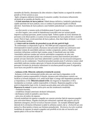 memebru de familie, denunţarea de către mituitor a faptei înainte ca organul de urmărire
penală sa fi fost sesizat cu acea
faptă, retragerea mărturiei mincinoase în anumite condiţii, favorizarea infractorului
săvârşită de un membru de familie, etc.).
i. Există autoritate de lucru judecat. Odată rămase definitive, hotărârile judecătoreşti
capătă autoritate de lucru judecat, ceea ce conduce la prezumţia legală că reflectă
adevărul. Autoritatea de lucru judecat a unei hotărâri judecătoreşti va conduce la anumite
efecte:
- un efect pozitiv şi anume acela că hotărârea poate fi pusă în executare,
- un efect negativ, care constă în împiedicarea exercitării unei noi acţiuni penale
împotriva aceleiaşi persoane, pentru aceeaşi faptă. Trebuie aşadar să existe identitate de
persoane şi de obiect pentru a se putea invoca autoritatea de lucru judecat într-o anumită
cauză. Potrivit legii, există autoritate de lucru judecat, chiar dacă faptei săvârşite i s-ar da
o altă încadrare juridică.
j. A intervenit un transfer de proceduri cu un alt stat, potrivit legii.
În conformitate cu dispoziţiile Legii nr. 302/2004 privind cooperarea judiciară
internaţională în materie penală, efectuarea unei proceduri penale sau continuarea unei
proceduri iniţiate de autorităţile judiciare române competente, pentru o faptă care
constituie infracţiune conform legii române, poate fi transferată unui stat străin.
Autorităţile judiciare române pot solicita autorităţilor competente ale altui stat,
exercitarea unei proceduri penale sau continuarea acesteia dacă transferul procedurii
penale serveşte intereselor unei bune administrări a justiţiei sau favorizează reintegrarea
socială în caz de condamnare. Transferul procedurii penale poate fi solicitat şi atunci când
autorităţile judiciare române apreciază, în funcţie de particularităţile cauzei, că prezenţa
persoanei învinuite de săvârşirea infracţiunii la cercetarea penală nu poate fi asigurată şi
acest lucru este posibil în statul străin.
. Acţiunea civilă. Obiectul, subiecţii şi trăsăturile acesteia
Acţiunea civilă este instrumentul juridic prin care sunt traşi la răspundere civilă
inculpatul şi partea responsabilă civilmente, deoarece prin infracţiunea comisă s-au
încălcat şi normele dreptului civil, astfel încât fapta va atrage atât răspunderea penală cât
şi răspunderea civilă. Obiectul acţiunii civile este tragerea la răspundere civilă a
inculpatului şi eventual, a părţii responsabile civilmente. Repararea pagubei se face
potrivit dispoziţiilor legii civile, în natură sau prin plata unui echivalent bănesc.
Repararea în natură se poate realiza prin una din următoarele modalităţi:
- restituirea lucrului,
- restabilirea situaţiei anterioare săvârşirii infracţiunii,
- desfiinţarea totală ori parţială a unui înscris,
- prin orice alt mijloc de reparare.
Această modalitate de reparare a pagubei are caracter prioritar faţă de repararea pagubei
prin echivalent bănesc. Paguba cauzată prin infracţiune cuprinde atât paguba efectivă
(damnum emergens), folosul nerealizat (lucrum cessans - de exemplu dobânda legală
datorată de la săvârşirea infracţiunii şi până la achitarea sumei), dar şi cheltuielile pe care
partea le-a făcut pentru evitarea sau limitarea prejudiciului. Restituirea lucrului ca primă
modalitate de reparare în natură a pagubei este posibilă ori de câte ori lucrurile care
aparţin părţii civile au fost ridicate în
 