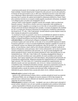 cursul procesului penal, de la inculpat sau de la persoana care le deţine (dobânditorul de
bună-credinţă). Această măsură poate fi dispusă de către procuror sau de către judecător,
în funcţie de faza procesuală în care se află cauza. Restituirea lucrului se face doar dacă
nu se stânjeneşte aflarea adevărului în procesul penal şi întotdeauna cu obligaţia pentru
persoana care l-a primit, de a păstra lucrul până la soluţionarea definitivă a cauzei. Dacă
prin restituirea lucrului nu se acoperă complet paguba cauzată prin infracţiune, inculpatul
va fi obligat în plus şi la plata unei despăgubiri care să
realizeze astfel o justă reparaţie a pagubei cauzate (de exemplu, când s-au deteriorat
bunurile sustrase). Restabilirea situaţiei anterioare reprezintă o altă modalitate de
reparare în natură a pagubei şi se recurge la ea ori de câte ori este posibilă revenirea la
situaţia anterioară săvârşirii infracţiunii (de exemplu, evacuarea inculpatului din imobilul
pe care l-a ocupat prin săvârşirea infracţiunii de nerespectare a hotărârilor judecătoreşti
prevăzută în art. 271 alin. 2 din Codul penal). Această măsură se poate dispune numai de
către instanţa de judecată în cursul judecăţii.
La desfiinţarea totală sau parţială a unui înscris ca modalitate de reparare în natură a
pagubei se recurge de regulă în situaţia săvârşirii infracţiunilor de fals, când instanţa
trebuie să dispună desfiinţarea înscrisurilor falsificate. Repararea pagubei prin
echivalent bănesc se realizează prin obligarea inculpatului şi a părţii responsabile
civilmente la plata unei sume de bani, ori de câte ori nu este posibilă repararea în natură.
În practica judiciară s-a recurs la această modalitatede reaparare a pagubei în cazurile în
care bunurile sustrase sau obţinute prin înşelăciune, abuz de încredere, etc., nu mai sunt
găsite, ori sunt distruse; atunci când au fost efectuate cheltuieli cu îngrijiri medicale în
ipoteza infracţiunilor contra persoanei; dacă victima infracţiunilor care au dus la moartea
acesteia contribuia la întreţinerea altei persoane, etc. Se pot acorda despăgubiri atât
pentru prejudiciul efectiv cauzat cât şi pentru prejudiciul viitor, dacă producerea lui este
neîndoielnică (art. 1385 alin. 2 din Codul civil). Acordarea despăgubirilor băneşti se
poate face atât prin acordarea unei sume globale cât şi prin acordarea unor prestaţii
periodice. Sunt supuse reparării prin echivalent bănesc, atât prejudiciile patrimoniale cât
şi prejudiciile nepatrimoniale. Repararea prejudiciilor nepatrimoniale are ca fundament
legal, articolul 1391 din Codul civil. Caracteristic prejudiciilor nepatrimoniale sau
daunelor morale cum mai sunt denumite, este că nu au o valoare economică precis
evaluabilă în bani, rămânând la latitudinea instanţei, aprecierea cuantumului acestuia. În
practica judiciară s-au acordat daune morale pentru prejudicii afective constând în
suferinţele psihice cauzate de moartea unei persoane iubite, desfigurarea sau
îmbolnăvirea gravă, durerile fizice cauzate prin răniri, loviri, vătămări corporale, etc.
Subiecţii activi ai acţiunii civile sunt:
- partea civilă, adică persoana în dauna căreia s-a produs prejudiciul moral sau material;
- Ministerul Public care are obligaţia să exercite acţiunea civilă în faţa instanţei de
judecată atunci când persoana vătămată este lipsită de capacitate de exerciţiu sau care
capacitate de exerciţiu restrânsă;
Subiecţii pasivi ai acţiunii civile sunt: - inculpatul, care este şi subiect pasiv principal al
acestei acţiuni, întrucât el este cel care a produs un prejudiciu prin comiterea infracţiunii;
- partea responsabilă civilmente este persoana chemată să răspundă în procesul penal,
potrivit legii civile pentru pagubele cauzate prin fapta inculpatului.
 