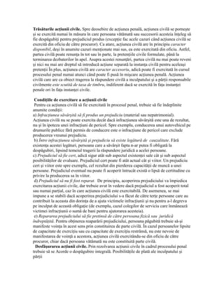 Trăsăturile acţiunii civile. Spre deosebire de acţiunea penală, acţiunea civilă se porneşte
şi se exercită numai în măsura în care persoana vătămată sau succesorii acesteia înţeleg să
fie despăgubiţi pentru prejudiciul produs (excepţie fac acele cazuri când acţiunea civilă se
exercită din oficiu de către procuror). Ca atare, acţiunea civilă are în principiu caracter
disponibil, deşi în anumite cazuri menţionate mai sus, ea este exercitată din oficiu. Astfel,
partea civilă poate renunţa în tot sau în parte, la pretenţiile civile formulate, până la
terminarea dezbaterilor în apel. Asupra acestei renunţări, partea civilă nu mai poate reveni
şi nici nu mai are dreptul să introducă acţiune separată la instanţa civilă pentru aceleaşi
pretenţii În plus, acţiunea civilă are caracter accesoriu, adică poate fi exercitată în cursul
procesului penal numai atunci când poate fi pusă în mişcare acţiunea penală. Acţiunea
civilă care are ca obiect tragerea la răspundere civilă a inculpatului şi a părţii responsabile
civilmente este scutită de taxa de timbru, indiferent dacă se exercită în faţa instanţei
penale ori în faţa instanţei civile.
Condiţiile de exercitare a acţiunii civile
Pentru ca acţiunea civilă să fie exercitată în procesul penal, trebuie să fie îndeplinite
anumite condiţii:
a) Infracţiunea săvârşită să fi produs un prejudiciu (material sau nepatrimonial).
Acţiunea civilă nu se poate exercita decât dacă infracţiunea săvârşită este una de rezultat,
nu şi în ipoteza unei infracţiuni de pericol. Spre exemplu, conducerea unui autovehicul pe
drumurile publice fără permis de conducere este o infracţiune de pericol care exclude
producerea vreunui prejudiciu.
b) Între infracţiunea săvârşită şi prejudiciu să existe legătură de cauzalitate. Fără
existenţa acestei legături, persoana care a săvârşit fapta n-ar putea fi obligată la
despăgubiri, lipsind temeiul tragerii la răspundere juridică a acelei persoane.
c) Prejudiciul să fie cert, adică sigur atât sub aspectul existenţei sale cât şi sub aspectul
posibilităţilor de evaluare. Prejudiciul cert poate fi atât actual cât şi viitor. Un prejudiciu
cert şi viitor este spre exemplu, cel rezultat din pierderea capacităţii de muncă a unei
persoane. Prejudiciul eventual nu poate fi acoperit întrucât există o lipsă de certitudine cu
privire la producerea sa în viitor.
d) Prejudiciul să nu fi fost reparat. De principiu, acoperirea prejudiciului va împiedica
exercitarea acţiunii civile, dar trebuie avut în vedere dacă prejudiciul a fost acoperit total
sau numai parţial, caz în care acţiunea civilă este exercitabilă. De asemenea, se mai
impune a se stabili dacă acoperirea prejudiciului s-a făcut de către terţe persoane care au
contribuit la aceasta din dorinţa de a ajuta victimele infracţiunii şi nu pentru a-l degreva
pe inculpat de această obligaţie (de exemplu, cazul colegilor de serviciu care înmânează
victimei infracţiunii o sumă de bani pentru ajutorarea acesteia).
e) Repararea prejudiciului să fie pretinsă de către persoana fizică sau juridică
îndreptăţită. Pentru obţinerea reaparării prejudiciului, persoana păgubită trebuie să-şi
manifeste voinţa în acest sens prin constituirea de parte civilă. În cazul persoanelor lipsite
de capacitate de exerciţiu sau cu capacitate de exerciţiu restrânsă, nu este nevoie de
manifestarea de voinţă a acestora, acţiunea civilă exercitându-se din oficiu de către
procuror, chiar dacă persoana vătămată nu este constituită parte civilă.
Desfăşurarea acţiunii civile. Prin rezolvarea acţiunii civile în cadrul procesului penal
trebuie să se Acorde o despăgubire integrală. Posibilităţile de plată ale inculpatului şi
părţii
 