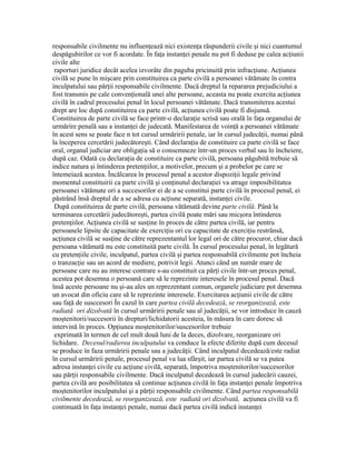 responsabile civilmente nu influenţează nici existenţa răspunderii civile şi nici cuantumul
despăgubirilor ce vor fi acordate. În faţa instanţei penale nu pot fi deduse pe calea acţiunii
civile alte
raporturi juridice decât acelea izvorâte din paguba pricinuită prin infracţiune. Acţiunea
civilă se pune în mişcare prin constituirea ca parte civilă a persoanei vătămate în contra
inculpatului sau părţii responsabile civilmente. Dacă dreptul la repararea prejudiciului a
fost transmis pe cale convenţională unei alte persoane, aceasta nu poate exercita acţiunea
civilă în cadrul procesului penal în locul persoanei vătămate. Dacă transmiterea acestui
drept are loc după constituirea ca parte civilă, acţiunea civilă poate fi disjunsă.
Constituirea de parte civilă se face printr-o declaraţie scrisă sau orală în faţa organului de
urmărire penală sau a instanţei de judecată. Manifestarea de voinţă a persoanei vătămate
în acest sens se poate face n tot cursul urmăririi penale, iar în cursul judecăţii, numai până
la începerea cercetării judecătoreşti. Când declaraţia de constituire ca parte civilă se face
oral, organul judiciar are obligaţia să o consemneze într-un proces verbal sau în încheiere,
după caz. Odată cu declaraţia de constituire ca parte civilă, persoana păgubită trebuie să
indice natura şi întinderea pretenţiilor, a motivelor, precum şi a probelor pe care se
întemeiază acestea. Încălcarea în procesul penal a acestor dispoziţii legale privind
momentul constituirii ca parte civilă şi conţinutul declaraţiei va atrage imposibilitatea
persoanei vătămate ori a succesorilor ei de a se constitui parte civilă în procesul penal, ei
păstrând însă dreptul de a se adresa cu acţiune separată, instanţei civile.
După constituirea de parte civilă, persoana vătămată devine parte civilă. Până la
terminarea cercetării judecătoreşti, partea civilă poate mări sau micşora întinderea
pretenţiilor. Acţiunea civilă se susţine în proces de către partea civilă, iar pentru
persoanele lipsite de capacitate de exerciţiu ori cu capacitate de exerciţiu restrânsă,
acţiunea civilă se susţine de către reprezentantul lor legal ori de către procuror, chiar dacă
persoana vătămată nu este constituită parte civilă. În cursul procesului penal, în legătură
cu pretenţiile civile, inculpatul, partea civilă şi partea responsabilă civilmente pot încheia
o tranzacţie sau un acord de mediere, potrivit legii. Atunci când un număr mare de
persoane care nu au interese contrare s-au constituit ca părţi civile într-un proces penal,
acestea pot desemna o persoană care să le reprezinte interesele în procesul penal. Dacă
însă aceste persoane nu şi-au ales un reprezentant comun, organele judiciare pot desemna
un avocat din oficiu care să le reprezinte interesele. Exercitarea acţiunii civile de către
sau faţă de susccesori În cazul în care partea civilă decedează, se reorganizează, este
radiată ori dizolvată în cursul urmăririi penale sau al judecăţii, se vor introduce în cauză
moştenitorii/succesorii în drepturi/lichidatorii acesteia, în măsura în care doresc să
intervină în proces. Opţiunea moştenitorilor/suscesorilor trebuie
exprimată în termen de cel mult două luni de la deces, dizolvare, reorganizare ori
lichidare. Decesul/radierea inculpatului va conduce la efecte diferite după cum decesul
se produce în faza urmăririi penale sau a judecăţii. Când inculpatul decedează/este radiat
în cursul urmăririi penale, procesul penal va lua sfârşit, iar partea civilă se va putea
adresa instanţei civile cu acţiune civilă, separată, împotriva moştenitorilor/succesorilor
sau părţii responsabile civilmente. Dacă inculpatul decedează în cursul judecării cauzei,
partea civilă are posibilitatea să continue acţiunea civilă în faţa instanţei penale împotriva
moştenitorilor inculpatului şi a părţii responsabile civilmente. Când partea responsabilă
civilmente decedează, se reorganizează, este radiată ori dizolvată, acţiunea civilă va fi
continuată în faţa instanţei penale, numai dacă partea civilă indică instanţei
 