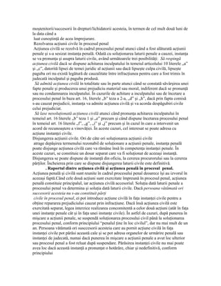 moştenitorii/succesorii în drepturi/lichidatorii acesteia, în termen de cel mult două luni de
la data când a
luat cunoştinţă de acea împrejurare.
Rezolvarea acţiunii civile în procesul penal
Acţiunea civilă se rezolvă în cadrul procesului penal atunci când a fost alăturată acţiunii
penale şi s-a sesizat instanţa penală. Odată cu soluţionarea laturii penale a cauzei, instanţa
se va pronunţa şi asupra laturii civile, având următoarele trei posibilităţi: Să respingă
acţiunea civilă dacă se dispune achitarea inculpatului în temeiul articolului 10 literele „a”
şi „c”, datorită lipsei de temei juridic al acţiunii sau dacă lipseşte culpa civilă, lipseşte
paguba ori nu există legătură de cauzalitate între infracţiunea pentru care a fost trimis în
judecată inculpatul şi paguba produsă.
Să admită acţiunea civilă în totalitate sau în parte atunci când se constată săvârşirea unei
fapte penale şi producerea unui prejudiciu material sau moral, indiferent dacă se pronunţă
sau nu condamnarea inculpatului. În cazurile de achitare a inculpatului sau de încetare a
procesului penal în baza art. 16, literele „b” teza a 2-a, „d” şi „h”, dacă prin fapta comisă
s-au cauzat prejudicii, instanţa va admite acţiunea civilă şi va acorda despăgubiri civile
celui prejudiciat.
Să lase nesoluţionată acţiunea civilă atunci când pronunţa achitarea inculpatului în
temeiul art. 16 literele „b” teza 1 şi „e” precum şi când dispune încetarea procesului penal
în temeiul art. 16 literele „f”, „g”, „i” şi „j” precum şi în cazul în care a intervenit un
acord de recunoaştere a vinovăţiei. În aceste cazuri, cel interesat se poate adresa cu
acţiune instanţei civile.
Disjungerea acţiunii civile. Ori de câte ori soluţionarea acţiunii civile
atrage depăşirea termenului rezonabil de soluţionare a acţiunii penale, instanţa penală
poate disjunge acţiunea civilă care va rămâne însă în competenţa instanţei penale. În
aceste cazuri, se constituie un dosar separat care va fi soluţionat de aceeaşi instanţă.
Disjungerea se poate dispune de instanţă din oficiu, la cererea procurorului sau la cererea
părţilor. Încheierea prin care se dispune disjungerea laturii civile este definitivă.
. Raportul dintre acţiunea civilă şi acţiunea penală în procesul penal.
Acţiunea penală şi civilă sunt reunite în cadrul procesului penal deoarece îşi au izvorul în
aceeaşi faptă.Când cele două acţiuni sunt exercitate împreună în procesul penal, acţiunea
penală constituie principalul, iar acţiunea civilă accesoriul. Soluţia dată laturii penale a
procesului penal va determina şi soluţia dată laturii civile. Dacă persoana vătămată ori
succesorii acesteia nu s-au constituit părţi
civile în procesul penal, ei pot introduce acţiune civilă în faţa instanţei civile pentru a
obţine repararea prejudiciului cauzat prin infracţiune. Dacă însă acţiunea civilă este
exercitată separat, legea interzice realizarea concomitentă a celor două acţiuni (atât în faţa
unei instanţe penale cât şi în faţa unei instanţe civile). În astfel de cazuri, după punerea în
mişcare a acţiunii penale, se suspendă soluţionarea procesului civil până la soluţionarea
procesului penal, conform principiului “penalul ţine în loc civilul”, dar nu mai mult de un
an. Persoana vătămată ori susccesorii acesteia care au pornit acţiune civilă în faţa
instanţei civile pot părăsi această cale şi se pot adresa organelor de urmărire penală sau
instanţei de judecată, numai dacă punerea în mişcare a acţiunii penale a avut loc ulterior
sau procesul penal a fost reluat după suspendare. Părăsirea instanţei civile nu mai poate
avea loc dacă această instanţă a pronunţat o hotărâre, chiar şi nedefinitivă, conform
principiului
 