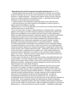 Dispozi ii speciale privind competen a instan elor judecătore ti (ț ț ț ș art 43-52)
- Instan a dispune reunirea cauzelor în cazul infrac iunii continuate, al concursuluiț ț
formal de infrac iuni sau în orice alte cazuri când două sau mai multe acte materialeț
alcătuiesc o singură infrac iune. - Instan a poate dispune reunirea cauzelor, dacă prinț ț
aceasta nu se întârzie judecata, în următoarele situa i : a. când două sau mai multeț
infrac iuni au fost săvâr ite de aceea i persoană;ț ș ș
b. când la săvâr irea unei infrac iuni au participat două sau mai multe persoane;ș ț
c. când între două sau mai multe infrac iuni există legătură i reunirea cauzelor seț ș
impune pentru buna înfăptuire a justi iei.ț
Dispozi i le alin. (1) i (2) sunt aplicabile i în cazurile în care în fa a aceleia i instan eț ș ș ț ș ț
sunt mai multe cauze cu acela i obiect.ș
- În caz de reunire, dacă, în raport cu diferi i făptuitori ori diferitele fapte, competen aț ț
apar ine, potrivit legii, mai multor instan e de grad egal, competen a de a judeca toateț ț ț
faptele i pe to i făptuitorii revine instan ei mai intai sesizate, iar dacă, după naturaș ț ț
faptelor sau după calitatea persoanelor, competen a apar ine unor instan e de grad diferit,ț ț ț
competen a de a judeca toate cauzele reunite revine instan ei superioare în grad. -ț ț
Competen a judecării cauzelor reunite rămâne dobândită chiar dacă pentru fapta sauț
pentru făptuitorul care a determinat competen a unei anumite instan e s-a dispusț ț
disjungerea sau încetarea procesului penal ori s-a pronun at achitarea. - Tăinuirea,ț
favorizarea infractorului i nedenun area unor infrac iuni sunt de competen a instan eiș ț ț ț ț
care judecă infrac iunea la care acestea se referă, iar în cazul în care competen a dupăț ț
calitatea persoanelor apar ine unor instan e de grad diferit, competen a de a judeca toateț ț ț
cauzele reunite revine instan ei superioare în grad. - Dacă dintre instan e una este civilă,ț ț
iar alta este militară, competen a revine instan ei civile. Dacă instan a militară esteț ț ț
superioară în grad, competen a revine instan ei civile echivalente în grad competenteț ț
potrivit art. 41 i 42. - Reunirea cauzelor se poate dispune la cererea procurorului sau aș
păr ilor i din oficiu de către instan a competentă.ț ș ț
Cauzele se pot reuni dacă ele se află în fa a primei instan e, chiar după desfi n area sauț ț ț
casarea hotărâri , sau în fa a instan ei de apel. Instan a se pronun ă prin încheiere careț ț ț ț
poate fi atacată numai odată cu fondul. Pentru motive temeinice privind mai buna
desfă urare a judecă i , instan a poate dispune disjungerea acesteia cu privire la uniiș ț ț
dintre inculpa i sau la unele dintre infrac iuni.ț ț
Disjungerea cauzei se dispune de instan ă, prin încheiere, din oficiu sau la cerereaț
procurorului ori a păr ilor. Excep ia de necompeten ă materială sau după calitateaț ț ț
persoanei a instan ei inferioare celei competente potrivit legii poate fi invocată în totț
cursul judecă i , până la pronun area hotărâri definitive. - Excep ia de necompeten ăț ț ț ț
materială sau după calitatea persoanei a instan ei superioare celei competente potrivitț
legii poate fi invocată până la începerea cercetării judecătore ti. Excep ia deș ț
necompeten ă teritorială poate fi invocată în condi i le alin. (2). Excep i le deț ț ț
necompeten ă pot fi invocate din oficiu, de către procuror, de către persoana vătămată sauț
de către păr i. Când competen a instan ei este determinată de calitatea inculpatului,ț ț ț
instan a rămâne competentă să judece chiar dacă inculpatul, după săvâr irea infrac iuni ,ț ș ț
nu mai are acea calitate, în cazurile când: a. fapta are legătură cu atribu i le de serviciu aleț
făptuitorului; b. s-a dat citire actului de sesizare a instan ei. - Dobândirea calită i dupăț ț
 