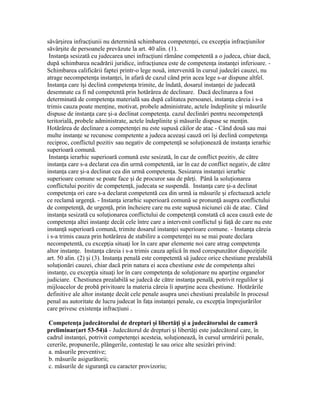săvâr irea infrac iunii nu determină schimbarea competen ei, cu excep ia infrac iunilorș ț ț ț ț
săvâr ite de persoanele prevăzute la art. 40 alin. (1).ș
Instan a sesizată cu judecarea unei infrac iuni rămâne competentă a o judeca, chiar dacă,ț ț
după schimbarea ncadrării juridice, infrac iunea este de competen a instan ei inferioare. -ț ț ț
Schimbarea calificării faptei printr-o lege nouă, intervenită în cursul judecări cauzei, nu
atrage necompeten a instan ei, în afară de cazul când prin acea lege s-ar dispune altfel.ț ț
Instan a care î i declină competen a trimite, de îndată, dosarul instan ei de judecatăț ș ț ț
desemnate ca fi nd competentă prin hotărârea de declinare. Dacă declinarea a fost
determinată de competen a materială sau după calitatea persoanei, instan a căreia i s-aț ț
trimis cauza poate men ine, motivat, probele administrate, actele îndeplinite i măsurileț ș
dispuse de instan a care i-a declinat competen a. cazul declinări pentru necompeten ăț ș ț ț
teritorială, probele administrate, actele îndeplinite i măsurile dispuse se men in.ș ț
Hotărârea de declinare a competen ei nu este supusă căilor de atac - Când două sau maiț
multe instan e se recunosc competente a judeca aceea i cauză ori î i declină competen aț ș ș ț
reciproc, conflictul pozitiv sau negativ de competen ă se solu ionează de instan a ierarhicț ț ț
superioară comună.
Instan a ierarhic superioară comună este sesizată, în caz de conflict pozitiv, de cătreț
instan a care s-a declarat cea din urmă competentă, iar în caz de conflict negativ, de cătreț
instan a care i-a declinat cea din urmă competen a. Sesizarea instan ei ierarhicț ș ț ț
superioare comune se poate face i de procuror sau de păr i. Până la solu ionareaș ț ț
conflictului pozitiv de competen ă, judecata se suspendă. Instan a care i-a declinatț ț ș
competen a ori care s-a declarat competentă cea din urmă ia măsurile i efectuează acteleț ș
ce reclamă urgen ă. - Instan a ierarhic superioară comună se pronun ă asupra conflictuluiț ț ț
de competen ă, de urgen ă, prin încheiere care nu este supusă niciunei căi de atac. Cândț ț
instan a sesizată cu solu ionarea conflictului de competen ă constată că acea cauză este deț ț ț
competen a altei instan e decât cele între care a intervenit conflictul i fa ă de care nu esteț ț ș ț
instan ă superioară comună, trimite dosarul instan ei superioare comune. - Instan a căreiaț ț ț
i s-a trimis cauza prin hotărârea de stabilire a competen ei nu se mai poate declaraț
necompetentă, cu excep ia situa i lor în care apar elemente noi care atrag competen aț ț ț
altor instan e. Instan a căreia i s-a trimis cauza aplică în mod corespunzător dispozi iileț ț ț
art. 50 alin. (2) i (3). Instan a penală este competentă să judece orice chestiune prealabilăș ț
solu ionări cauzei, chiar dacă prin natura ei acea chestiune este de competen a alteiț ț
instan e, cu excep ia situa i lor în care competen a de solu ionare nu apar ine organelorț ț ț ț ț ț
judiciare. Chestiunea prealabilă se judecă de către instan a penală, potrivit regulilor iț ș
mijloacelor de probă privitoare la materia căreia îi apar ine acea chestiune. Hotărârileț
definitive ale altor instan e decât cele penale asupra unei chestiuni prealabile în procesulț
penal au autoritate de lucru judecat în fa a instan ei penale, cu excep ia împrejurărilorț ț ț
care privesc existen a infrac iuni .ț ț
Competen a judecătorului de drepturi i libertă i i a judecătorului de camerăț ș ț ș
preliminar(art 53-54)ă - Judecătorul de drepturi i libertă i este judecătorul care, înș ț
cadrul instan ei, potrivit competen ei acesteia, solu ionează, în cursul urmăririi penale,ț ț ț
cererile, propunerile, plângerile, contesta i le sau orice alte sesizări privind:ț
a. măsurile preventive;
b. măsurile asigurătorii;
c. măsurile de siguran ă cu caracter provizoriu;ț
 