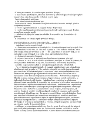 d. actele procurorului, în cazurile expres prevăzute de lege;
e. încuviin area perchezi iilor, a folosirii metodelor i tehnicilor speciale de supraveghereț ț ș
sau cercetare ori a altor procedee probatorii potrivit legii;
f. procedura audierii anticipate;
g. alte situa i expres prevăzute de lege.ț
Judecătorul de cameră preliminară este judecătorul care, în cadrul instan ei, potrivitț
competen ei acesteia:ț
a. verifică legalitatea trimiteri în judecată dispuse de procuror;
b. verifică legalitatea administrării probelor i a efectuări actelor procesuale de cătreș
organele de urmărire penală;
c. solu ionează plângerile împotriva solu i lor de neurmărire sau de netrimitere înț ț
judecată;
d. solu ionează alte situa ii expres prevăzute de lege.ț ț
INCOMPATIBILITATEA SI STRAMUTAREA(ART64-76)
Judecătorul este incompatibil dacă:
a. a fost reprezentant sau avocat al unei păr i ori al unui subiect procesual principal, chiarț
i în altă cauză; b. este rudă sau afin, până la gradul al IV-lea inclusiv, ori se află într-oș
altă situa ie dintre cele prevăzute la art. 177 din Codul penal cu una dintre păr i, cu unț ț
subiect procesual principal, cu avocatul ori cu reprezentantul acestora;
c. a fost expert sau martor, în cauză;
d. este tutore sau curator al unei păr i sau al unui subiect procesual principal;ț
e. a efectuat, în cauză, acte de urmărire penală sau a participat, în calitate de procuror, la
orice procedură desfă urată în fa a unui judecător sau a unei instan e de judecată;ș ț ț
f. există o suspiciune rezonabilă că impar ialitatea judecătorului este afectată.ț
- Nu pot face parte din acela i complet de judecată judecătorii care sunt so i, rude sauș ț
afini între ei, până la gradul al IV-lea inclusiv, ori se află într-o altă situa ie dintre celeț
prevăzute la art. 177 din Codul penal. - Judecătorul care a participat la judecarea unei
cauze nu mai poate participa la judecarea aceleia i cauze într-o cale de atac sau laș
rejudecarea cauzei după desfiin area ori casarea hotărârii. - Judecătorul de drepturi iț ș
libertă i nu poate participa, în aceea i cauză, la procedura de cameră preliminară, laț ș
judecata în fond sau în căile de atac. Judecătorul care a participat la solu ionareaț
plângerii împotriva solu i lor de neurmărire sau netrimitere în judecată nu poate participa,ț
în aceea i cauză, la judecata în fond sau în căile de atac. Judecătorul care s-a pronun atș ț
cu privire la o măsură supusă contesta iei nu poate participa la solu ionarea contesta iei.ț ț ț
Procurorul care a participat ca judecător într-o cauză nu poate, în aceea i cauză, săș
exercite func ia de urmărire penală sau să pună concluzii la judecarea acelei cauze înț
primă instan ă i în căile de atac. Persoana incompatibilă este obligată să declare, dupăț ș
caz, pre edintelui instan ei, procurorului care supraveghează urmărirea penală sauș ț
procurorului ierarhic superior că se ab ine de a participa la procesul penal, cu arătareaț
cazului de incompatibilitate i a temeiurilor de fapt care constituie motivul ab inerii.ș ț
Declara ia de ab inere se face de îndată ce persoana obligată la aceasta a luat cuno tin ăț ț ș ț
de existen a cazului de incompatibilitate.ț
cazul în care persoana incompatibilă nu a făcut declara ie de ab inere, păr ile, subiec iț ț ț ț
procesuali principali sau procurorul pot face cerere de recuzare, de îndată ce au aflat
despre existen a cazului de incompatibilitate. Cererea de recuzare se formulează doarț
 