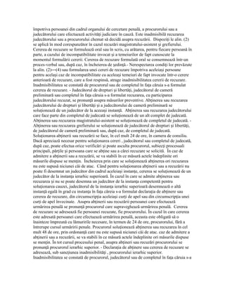 împotriva persoanei din cadrul organului de cercetare penală, a procurorului sau a
judecătorului care efectuează activită i judiciare în cauză. Este inadmisibilă recuzareaț
judecătorului sau a procurorului chemat să decidă asupra recuzării. Dispozi i le alin. (2)ț
se aplică în mod corespunzător în cazul recuzări magistratului-asistent i grefierului.ș
Cererea de recuzare se formulează oral sau în scris, cu arătarea, pentru fiecare persoană în
parte, a cazului de incompatibilitate invocat i a temeiurilor de fapt cunoscute laș
momentul formulării cererii. Cererea de recuzare formulată oral se consemnează într-un
proces-verbal sau, după caz, în încheierea de edin ă.- Nerespectarea condi i lor prevăzuteș ț ț
la alin. (2)—(4) sau formularea unei cereri de recuzare împotriva aceleia i persoaneș
pentru acela i caz de incompatibilitate cu acelea i temeiuri de fapt invocate într-o cerereș ș
anterioară de recuzare, care a fost respinsă, atrage inadmisibilitatea cererii de recuzare.
Inadmisibilitatea se constată de procurorul sau de completul în fa a căruia s-a formulatț
cererea de recuzare. - Judecătorul de drepturi i libertă i, judecătorul de camerăș ț
preliminară sau completul în fa a căruia s-a formulat recuzarea, cu participareaț
judecătorului recuzat, se pronun ă asupra măsurilor preventive. Ab inerea sau recuzareaț ț
judecătorului de drepturi i libertă i i a judecătorului de cameră preliminară seș ț ș
solu ionează de un judecător de la aceea i instan ă. Ab inerea sau recuzarea judecătoruluiț ș ț ț
care face parte din completul de judecată se solu ionează de un alt complet de judecată.ț
Ab inerea sau recuzarea magistratului-asistent se solu ionează de completul de judecată. -ț ț
Ab inerea sau recuzarea grefierului se solu ionează de judecătorul de drepturi i libertă i,ț ț ș ț
de judecătorul de cameră preliminară sau, după caz, de completul de judecată.
Solu ionarea ab inerii sau recuzării se face, în cel mult 24 de ore, în camera de consiliu.ț ț
Dacă apreciază necesar pentru solu ionarea cereri , judecătorul sau completul de judecată,ț
după caz, poate efectua orice verificări i poate asculta procurorul, subiec i procesualiș ț
principali, păr ile i persoana care se ab ine sau a cărei recuzare se solicită. În caz deț ș ț
admitere a ab inerii sau a recuzării, se va stabili în ce măsură actele îndeplinite oriț
măsurile dispuse se men in. Încheierea prin care se solu ionează ab inerea ori recuzareaț ț ț
nu este supusă niciunei căi de atac. Când pentru solu ionarea ab inerii sau a recuzării nuț ț
poate fi desemnat un judecător din cadrul aceleia i instan e, cererea se solu ionează de unș ț ț
judecător de la instan a ierarhic superioară. În cazul în care se admite ab inerea sauț ț
recuzarea i nu se poate desemna un judecător de la instan a competentă pentruș ț
solu ionarea cauzei, judecătorul de la instan a ierarhic superioară desemnează o altăț ț
instan ă egală în grad cu instan a în fa a căreia s-a formulat declara ia de ab inere sauț ț ț ț ț
cererea de recuzare, din circumscrip ia aceleia i cur i de apel sau din circumscrip ia uneiț ș ț ț
cur i de apel învecinate. Asupra ab inerii sau recuzării persoanei care efectueazăț ț
urmărirea penală se pronun ă procurorul care supraveghează urmărirea penală. Cerereaț
de recuzare se adresează fie persoanei recuzate, fie procurorului. În cazul în care cererea
este adresată persoanei care efectuează urmărirea penală, aceasta este obligată să o
înainteze împreună cu lămuririle necesare, în termen de 24 de ore, procurorului, fără a
întrerupe cursul urmăririi penale. Procurorul solu ionează ab inerea sau recuzarea în celț ț
mult 48 de ore, prin ordonan ă care nu este supusă niciunei căi de atac. caz de admitere aț
ab inerii sau a recuzării, se va stabili în ce măsură actele îndeplinite ori măsurile dispuseț
se men in. În tot cursul procesului penal, asupra ab ineri sau recuzări procurorului seț ț
pronun ă procurorul ierarhic superior. - Declara ia de ab inere sau cererea de recuzare seț ț ț
adresează, sub sanc iunea inadmisibilită i , procurorului ierarhic superior.ț ț
Inadmisibilitatea se constată de procurorul, judecătorul sau de completul în fa a căruia s-aț
 