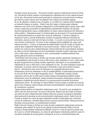formulat cererea de recuzare. - Procurorul ierarhic superior solu ionează cererea în 48 deț
ore. Procurorul ierarhic superior se pronun ă prin ordonan ă care nu este supusă niciuneiț ț
căi de atac. Procurorul recuzat poate participa la solu ionarea cereri privitoare la măsuraț
preventivă i poate efectua acte sau dispune orice măsuri care justifică urgen a.ș ț
În caz de admitere a ab inerii sau a recuzării, se va stabili în ce măsură actele îndepliniteț
ori măsurile dispuse se men in. - Înalta Curte de Casa ie i Justi ie poate strămutaț ț ș ț
judecarea unei cauze de la instan a competentă la o altă instan ă egală în grad, atunci cândț ț
există o suspiciune rezonabilă că impar ialitatea judecătorilor instan ei este afectatăț ț
datorită împrejurărilor cauzei, calită i păr ilor ori atunci când există pericol de tulburare aț ț
ordini publice. Strămutarea poate fi cerută de păr i sau de procuror. În cursul proceduriiț
de cameră preliminară nu se poate face cerere de strămutare. Cererea se depune la
instan a de unde se solicită strămutarea i trebuie să cuprindă indicarea temeiului deț ș
strămutare, precum i motivarea în fapt i în drept. - La cerere se anexează înscrisurile peș ș
care aceasta se întemeiază. În cerere se face men iune dacă inculpatul este supus uneiț
măsuri preventive. Cererea se înaintează de îndată Înaltei Cur i de Casa ie i Justi ie sauț ț ș ț
cur i de apel competente împreună cu înscrisurile anexate. Înalta Curte de Casa ie iț ț ș
Justi ie sau curtea de apel competentă poate solicita informa i de la pre edintele instan eiț ț ș ț
de unde se solicită strămutarea sau de la pre edintele instan ei ierarhic superioare celei laș ț
care se află cauza a cărei strămutare se cere, comunicându-i totodată termenul fixat
pentru judecarea cererii de strămutare.
Când Înalta Curte de Casa ie i Justi ie este instan a ierarhic superioară, informa i le seț ș ț ț ț
cer pre edintelui cur i de apel la care se află cauza a cărei strămutare se cere. Când curteaș ț
de apel competentă este instan a ierarhic superioară, informa i le se cer pre edinteluiț ț ș
tribunalului la care se află cauza a cărei strămutare se cere. În cazul respingerii cererii de
strămutare, în aceea i cauză nu mai poate fi formulată o nouă cerere pentru acelea iș ș
motive. Introducerea unei cereri de strămutare nu suspendă judecarea cauzei.
Solu ionarea cererii de strămutare se face în edin ă publică, cu participarea procurorului,ț ș ț
în cel mult 30 de zile de la data înregistrării cereri . Pre edintele instan ei ierarhicș ț
superioare celei la care se află cauza ia măsuri pentru încuno tin area păr ilor despreș ț ț
introducerea cereri de strămutare, despre termenul fixat pentru solu ionarea acesteia, cuț
men iunea că păr ile pot trimite memorii i se pot prezenta la termenul fixat pentruț ț ș
solu ionarea cererii. În informa i le trimise Înaltei Cur i de Casa ie i Justi ie sau cur i deț ț ț ț ș ț ț
apel se face men iune expresă despre efectuarea încuno tin ărilor, ata ându-se i dovezileț ș ț ș ș
de comunicare a acestora.
Neprezentarea păr ilor nu împiedică solu ionarea cereri . În cazul în care inculpatul seț ț
află în stare de arest preventiv sau arest la domiciliu, Înalta Curte de Casa ie i Justi ieț ș ț
sau curtea de apel competentă poate dispune aducerea acestuia la judecarea strămutări ,
dacă apreciază că prezen a sa este necesară pentru solu ionarea cererii. Înalta Curte deț ț
Casa ie i Justi ie sau curtea de apel competentă acordă cuvântul păr i care a formulatț ș ț ț
cererea de strămutare, celorlalte păr i prezente, precum i procurorului. Dacă procurorul aț ș
formulat cererea,acestuia i se acordă primul cuvântul.
Înalta Curte de Casa ie i Justi ie sau curtea de apel competentă solu ionează cererea deț ș ț ț
strămutare prin sentin ă. În cazul în care găse te cererea întemeiată, Înalta Curte deț ș
Casa ie i Justi ie dispune strămutarea judecării cauzei la o curte de apel învecinată cur iț ș ț ț
de la care se solicită strămutarea, iar curtea de apel dispune strămutarea judecări cauzei la
una dintre instan ele de acela i grad cu instan a de la care se solicităstrămutarea dinț ș ț
 