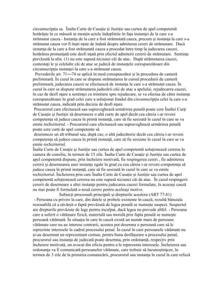 circumscrip ia sa. Înalta Curte de Casa ie i Justi ie sau curtea de apel competentăț ț ș ț
hotără te în ce măsură se men in actele îndeplinite în fa a instan ei de la care s-aș ț ț ț
strămutat cauza.- Instan a de la care a fost strămutată cauza, precum i instan a la care s-aț ș ț
strămutat cauza vor fi în ti n ate de îndată despre admiterea cereri de strămutare. Dacăș ț
instan a de la care a fost strămutată cauza a procedat între timp la judecarea cauzei,ț
hotărârea pronun ată este desfi n ată prin efectul admiterii cererii de strămutare. Sentin aț ț ț
prevăzută la alin. (1) nu este supusă niciunei căi de atac. După strămutarea cauzei,
contesta i le i celelalte căi de atac se judecă de instan ele corespunzătoare dinț ș ț
circumscrip ia instan ei la care s-a strămutat cauza.ț ț
Prevederile art. 71—74 se aplică în mod corespunzător i în procedura de camerăș
preliminară. În cazul în care se dispune strămutarea în cursul procedurii de cameră
preliminară, judecarea cauzei se efectuează de instan a la care s-a strămutat cauza. Înț
cazul în care se dispune strămutarea judecării căii de atac a apelului, rejudecarea cauzei,
în caz de desfi n are a sentin ei cu trimitere spre rejudecare, se va efectua de către instan aț ț ț
corespunzătoare în grad celei care a solu ionat fondul din circumscrip ia celei la care s-aț ț
strămutat cauza, indicată prin decizia de desfi n are.ț
Procurorul care efectuează sau supraveghează urmărirea penală poate cere Înaltei Cur iț
de Casa ie i Justi ie să desemneze o altă curte de apel decât cea căreia i-ar reveniț ș ț
competen a să judece cauza în primă instan ă, care să fie sesizată în cazul în care se vaț ț
emite rechizitoriul. - Procurorul care efectuează sau supraveghează urmărirea penală
poate cere cur i de apel competente săț
desemneze un alt tribunal sau, după caz, o altă judecătorie decât cea căreia i-ar reveni
competen a să judece cauza în primă instan ă, care să fie sesizate în cazul în care se vaț ț
emite rechizitoriul.
Înalta Curte de Casa ie i Justi ie sau curtea de apel competentă solu ionează cererea înț ș ț ț
camera de consiliu, în termen de 15 zile. Înalta Curte de Casa ie i Justi ie sau curtea deț ș ț
apel competentă dispune, prin încheiere motivată, fie respingerea cereri , fie admiterea
cererii i desemnarea unei instan e egale în grad cu cea căreia i-ar reveni competen a săș ț ț
judece cauza în primă instan ă, care să fie sesizată în cazul în care se va emiteț
rechizitoriul. Încheierea prin care Înalta Curte de Casa ie i Justi ie sau curtea de apelț ș ț
competentă solu ionează cererea nu este supusă niciunei căi de atac. În cazul respingeriiț
cererii de desemnare a altei instan e pentru judecarea cauzei formulate, în aceea i cauzăț ș
nu mai poate fi formulată o nouă cerere pentru acelea i motive.ș
Subiec i procesuali principali i drepturile acestora (ART 77-81)ț ș
- Persoana cu privire la care, din datele i probele existente în cauză, rezultă bănuialaș
rezonabilă că a săvâr it o faptă prevăzută de legea penală se nume te suspect. Suspectulș ș
are drepturile prevăzute de lege pentru inculpat, dacă legea nu prevede altfel. - Persoana
care a suferit o vătămare fizică, materială sau morală prin fapta penală se nume teș
persoană vătămată. În situa ia în care în cauză există un număr mare de persoaneț
vătămate care nu au interese contrarii, acestea pot desemna o persoană care să le
reprezinte interesele în cadrul procesului penal. În cazul în care persoanele vătămate nu
i-au desemnat un reprezentant comun, pentru buna desfă urare a procesului penal,ș ș
procurorul sau instan a de judecată poate desemna, prin ordonan ă, respectiv prinț ț
încheiere motivată, un avocat din oficiu pentru a le reprezenta interesele. Încheierea sau
ordonan a va fi comunicată persoanelor vătămate, care trebuie să încuno tin eze, înț ș ț
termen de 3 zile de la primirea comunicării, procurorul sau instan a în cazul în care refuzăț
 