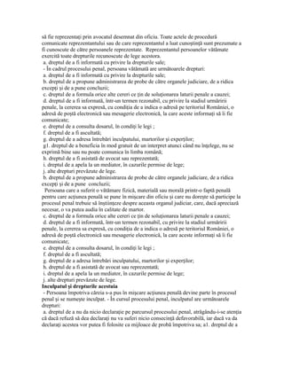 să fie reprezenta i prin avocatul desemnat din oficiu. Toate actele de procedurăț
comunicate reprezentantului sau de care reprezentantul a luat cuno tin ă sunt prezumate aș ț
fi cunoscute de către persoanele reprezentate. Reprezentantul persoanelor vătămate
exercită toate drepturile recunoscute de lege acestora.
a. dreptul de a fi informată cu privire la drepturile sale;
- În cadrul procesului penal, persoana vătămată are următoarele drepturi:
a. dreptul de a fi informată cu privire la drepturile sale;
b. dreptul de a propune administrarea de probe de către organele judiciare, de a ridica
excep i i de a pune concluzii;ț ș
c. dreptul de a formula orice alte cereri ce in de solu ionarea laturii penale a cauzei;ț ț
d. dreptul de a fi informată, într-un termen rezonabil, cu privire la stadiul urmăririi
penale, la cererea sa expresă, cu condi ia de a indica o adresă pe teritoriul României, oț
adresă de po tă electronică sau mesagerie electronică, la care aceste informa i să îi fieș ț
comunicate;
e. dreptul de a consulta dosarul, în condi i le legi ;ț
f. dreptul de a fi ascultată;
g. dreptul de a adresa întrebări inculpatului, martorilor i exper ilor;ș ț
g1. dreptul de a beneficia în mod gratuit de un interpret atunci când nu în elege, nu seț
exprimă bine sau nu poate comunica în limba română;
h. dreptul de a fi asistată de avocat sau reprezentată;
i. dreptul de a apela la un mediator, în cazurile permise de lege;
j. alte drepturi prevăzute de lege.
b. dreptul de a propune administrarea de probe de către organele judiciare, de a ridica
excep i i de a pune concluzii;ț ș
Persoana care a suferit o vătămare fizică, materială sau morală printr-o faptă penală
pentru care ac iunea penală se pune în mi care din oficiu i care nu dore te să participe laț ș ș ș
procesul penal trebuie să în tiin eze despre aceasta organul judiciar, care, dacă apreciazăș ț
necesar, o va putea audia în calitate de martor.
c. dreptul de a formula orice alte cereri ce in de solu ionarea laturii penale a cauzei;ț ț
d. dreptul de a fi informată, într-un termen rezonabil, cu privire la stadiul urmăririi
penale, la cererea sa expresă, cu condi ia de a indica o adresă pe teritoriul României, oț
adresă de po tă electronică sau mesagerie electronică, la care aceste informa i să îi fieș ț
comunicate;
e. dreptul de a consulta dosarul, în condi i le legi ;ț
f. dreptul de a fi ascultată;
g. dreptul de a adresa întrebări inculpatului, martorilor i exper ilor;ș ț
h. dreptul de a fi asistată de avocat sau reprezentată;
i. dreptul de a apela la un mediator, în cazurile permise de lege;
j. alte drepturi prevăzute de lege.
Inculpatul i drepturile acestuiaș
- Persoana împotriva căreia s-a pus în mi care ac iunea penală devine parte în procesulș ț
penal i se nume te inculpat. - În cursul procesului penal, inculpatul are următoareleș ș
drepturi:
a. dreptul de a nu da nicio declara ie pe parcursul procesului penal, atrăgându-i-se aten iaț ț
că dacă refuză să dea declara i nu va suferi nicio consecin ă defavorabilă, iar dacă va daț ț
declara i acestea vor putea fi folosite ca mijloace de probă împotriva sa; a1. dreptul de aț
 