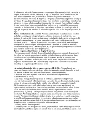 fi informat cu privire la fapta pentru care este cercetat i încadrarea juridică a acesteia; b.ș
dreptul de a consulta dosarul, în condi i le legi ; c. dreptul de a avea un avocat ales, iarț
dacă nu î i desemnează unul, în cazurile de asisten ă obligatorie, dreptul de a i seș ț
desemna un avocat din oficiu; d. dreptul de a propune administrarea de probe în condi i leț
prevăzute de lege, de a ridica excep ii i de a pune concluzii; e. dreptul de a formula oriceț ș
alte cereri ce in de solu ionarea laturii penale i civile a cauzei; f. dreptul de a beneficiaț ț ș
în mod gratuit de un interpret atunci când nu în elege, nu se exprimă bine sau nu poateț
comunica în limba română; g. dreptul de a apela la un mediator, în cazurile permise de
lege; g1. dreptul de a fi informat cu privire la drepturile sale; h. alte drepturi prevăzute de
lege.
Partea civilă i drepturile acesteiaș Persoana vătămată care exercită ac iunea civilă înț
cadrul procesului penal este parte în procesul penal i se nume te parte civilă. - Auș ș
calitatea de parte civilă i succesorii persoanei prejudiciate, dacă exercită ac iunea civilăș ț
în cadrul procesului penal. În cursul procesului penal, partea civilă are drepturile
prevăzute la art. 81. Calitatea de parte civilă a persoanei care a suferit o vătămare prin
infrac iune nu înlătură dreptul acestei persoane de a participa în calitate de persoanăț
vătămată în aceea i cauză. - Dispozi i le art. 80 se aplică în mod corespunzător în cazul înș ț
care există un număr foarte mare de păr i civile.ț
Partea responsabilă civilmente i drepturile acesteiaș
Persoana care, potrivit legi civile, are obliga ia legală sau conven ională de a repara înț ț
întregime sau în parte, singură sau în solidar, prejudiciul cauzat prin infrac iune i careț ș
este chemată să răspundă în proces este parte în procesul penal i se nume te parteș ș
responsabilă civilmente. În cursul procesului penal, partea responsabilă civilmente are
drepturile prevăzute la art. 81. Drepturile păr i responsabile civilmente se exercită înț
limitele i în scopul solu ionării ac iuni civile.ș ț ț
Avocatul. Asisten a juridică i reprezentarea(ART 88-96)ț ș - Avocatul asistă sau
reprezintă, în procesul penal, păr ile ori subiec i procesuali principali, în condi i le legii. -ț ț ț
Nu poate fi avocat al unei păr i sau al unui subiect procesual principal:ț
a. so ul ori ruda până la gradul al IV-lea cu procurorul sau cu judecătorul;ț
b. martorul citat în cauză;
c. cel care a participat în aceea i cauză în calitate de judecător sau de procuror;ș
d. o altă parte sau un alt subiect procesual. - Avocatul ales sau desemnat din oficiu este
obligat să asigure asisten a juridică a păr ilor ori a subiec ilor procesuali principali.ț ț ț
Păr ile sau subiec i procesuali principali cu interese contrare nu pot fi asista i sauț ț ț
reprezenta i de acela i avocat. Suspectul sau inculpatul are dreptul să fie asistat de unulț ș
ori de mai mul i avoca i în tot cursul urmăririi penale, al procedurii de camerăț ț
preliminară i al judecă i , iar organele judiciare sunt obligate să îi aducă la cuno tin ăș ț ș ț
acest drept. Asisten a juridică este asigurată atunci când cel pu in unul dintre avoca i esteț ț ț
prezent. Persoana re inută sau arestată are dreptul să ia contact cu avocatul, asigurându-i-ț
se confiden ialitatea comunicărilor, cu respectarea măsurilor necesare de supraveghereț
vizuală, de pază i securitate, fără să fie interceptată sau înregistrată convorbirea dintre ei.ș
Probele ob inute cu încălcarea prezentului alineat se exclud.ț
Asisten a juridică este obligatorie:ț
a. când suspectul sau inculpatul este minor, internat într-un centru de deten ie ori într-unț
centru educativ, când este re inut sau arestat, chiar în altă cauză, când fa ă de acesta a fostț ț
 