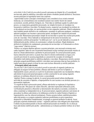 articolului 4 din Codul de procedură penală, persoana are dreptul de a fi considerată
nevinovată, până la stabilirea vinovăţiei sale printr-o hotărâre penală definitivă. Înscrierea
acestui principiu în legislaţiile lumii este expresia
superiorităţii acelor concepţii criminologice care consideră că nu există criminali
înnăscuţi, iar criminalitatea este rezultatul acţiunii mai multor factori de natură
economică, socială, politică, biolgică, etc. Vinovăţia se stabileşte aşadar în cadrul unui
proces, cu respectarea garanţiilor procesuale, iar simpla învinuire ori inculpare nu
înseamnă şi stabilirea vinovăţiei. În dreptul nostru, suspectul sau inculpatul nu trebuie să-
şi dovedească nevinovăţia, iar sarcina probei revine organelor judiciare. Până la adoptarea
unei hotărâri penale definitive de condamnare, renunţare la aplicarea pedepsei, amânarea
aplicării pedepsei sau încetare a procesului penal, inculpatul are statutul de persoană
nevinovată. Răsturnarea prezumţiei simple de nevinovăţie se poate face numai prin probe
certe de vinovăţie. Orice îndoială se interpretează în favoarea învinuitului sau
inculpatului conform principiului “in dubio pro reo”, iar în caz de îndoială ce nu poate fi
înlăturată prin probe, trebuie să se pronunţe o soluţie de achitare. După rămânerea
definitivă a hotărârii de condamnare, prezumţia de nevinovăţie va fi răsturnată cu efecte
“erga omnes” (faţă de oricine).
Pentru a se asigura deplina aplicare a acestui principiu, este necesară existenţa unui
cadru legislativ adecvat care să permită funcţionarea acelor instituţii procesuale menite să
ducă la o bună administrare a probelor în procesul penal. În cursul procesului penal,
luarea măsurilor preventive se poate face doar în strictă conformitate cu legea şi în
cazurile prevăzute în aceasta,asigurându-se caracterul de excepţie al restrângerii
libertăţilor individului până la stabilirea deplină a vinovăţiei. Respectarea strictă a acestui
principiu asigură posibilitatea stabilirii vinovăţiei unei persoane doar pe baza probelor, în
cadrul unui proces penal civilizat în care sunt excluse abuzurile şi erorile judiciare.
. Principiul aflării adevărului.
În articolul 5 din Codul de procedură penală se prevede că organele judiciare au
obligaţia să asigure în baza probelor, aflaraea adevărului cu privire la faptele şi
împrejurările cauzei, precum şi cu privire la persoana suspectului sau inculpatului Aflarea
adevărului în procesul penal presupune ca între concluziile la care ajung organele
judiciare şi realitatea obiectivă să existe o concordanţă
deplină. Pentru a ajunge la adevăr, în cursul procesului penal trebuie desfăşurate
activităţi de cercetare a faptelor, a împrejurărilor în care acestea s-au săvârşit precum şi a
persoanelor implicate.
Ca regulă de bază a procesului penal, aflarea adevărului se regăseşte în legislaţia a
numeroase ţări. Din punct de vedere filosofic, adevărul reprezintă reflectarea justă,
verificată prin practică a obiectelor şi fenomenelor din natură şi societate, existente în
afara conştiinţei şi independent de ea. În procesul penal, organele judiciare sunt ţinute să
procedeze la aflarea adevărului şi la înlăturarea erorilor în cadrul limitat al faptelor şi
împrejurărilor care fac obiectul probaţiunii. Pentru aceasta trebuie stabilită procedura
adecvată pentru a se asigura organelor judiciare posibilitatea ca prin respectarea
drepturilor şi libertăţilor fundamentale, să ajungă cu ajutorul probelor la adevăr. Acest
principiu exprimă următoarele cerinţe: - organele judiciare sunt obligate prin dispoziţiile
Codului de procedură penală ca fiecare măsură procesuală sau hotărâre să o ia doar pe
baza adevărului stabilit prin probe - administrarea şi evaluarea probelor trebuie să se facă
după
 