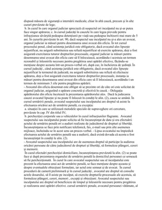 dispusă măsura de siguran ă a internării medicale, chiar în altă cauză, precum i în alteț ș
cazuri prevăzute de lege;
b. în cazul în care organul judiciar apreciază că suspectul ori inculpatul nu i-ar puteaș
face singur apărarea; c. în cursul judecă i în cauzele în care legea prevede pentruț
infrac iunea săvâr ită pedeapsa deten iunii pe via ă sau pedeapsa închisorii mai mare de 5ț ș ț ț
ani. În cazurile prevăzute în art. 90, dacă suspectul sau inculpatul nu i-a ales un avocat,ș
organul judiciar ia măsuri pentru desemnarea unui avocat din oficiu. În tot cursul
procesului penal, când asisten a juridică este obligatorie, dacă avocatul ales lipse teț ș
nejustificat, nu asigură substituirea sau refuză nejustificat să exercite apărarea, de i a fostș
asigurată exercitarea tuturor drepturilor procesuale, organul judiciar ia măsuri pentru
desemnarea unui avocat din oficiu care să îl înlocuiască, acordându-i acestuia un termen
rezonabil i înlesnirile necesare pentru pregătirea unei apărări efective, făcându-seș
men iune despre aceasta într-un proces-verbal ori, după caz, în încheierea de edin ă. Înț ș ț
cursul judecă i , când asisten a juridică este obligatorie, dacă avocatul ales lipse teț ț ș
nejustificat la termenul de judecată, nu asigură substituirea sau refuză să efectueze
apărarea, de i a fost asigurată exercitarea tuturor drepturilor procesuale, instan a iaș ț
măsuri pentru desemnarea unui avocat din oficiu care să îl înlocuiască, acordându-i un
termen de minimum 3 zile pentru pregătirea apărării.
- Avocatul din oficiu desemnat este obligat să se prezinte ori de câte ori este solicitat de
organul judiciar, asigurând o apărare concretă i efectivă în cauză. - Delega iaș ț
apărătorului din oficiu încetează la prezentarea apărătorului ales. Dacă la judecarea
cauzei avocatul lipse te i nu poate fi înlocuit în condi i le alin. (2), cauza se amână. Înș ș ț
cursul urmăririi penale, avocatul suspectului sau inculpatului are dreptul să asiste la
efectuarea oricărui act de urmărire penală, cu excep ia:ț
a. situa iei în care se utilizează metodele speciale de supraveghere ori cercetare,ț
prevăzute în cap. IV din titlul IV;
b. perchezi iei corporale sau a vehiculelor în cazul infrac iunilor flagrante. Avocatulț ț
suspectului sau inculpatului poate solicita să fie încuno tin at de data i ora efectuăriiș ț ș
actului de urmărire penală ori a audieri realizate de judecătorul de drepturi i libertă i.ș ț
Încuno tin area se face prin notificare telefonică, fax, e-mail sau prin alte asemeneaș ț
mijloace, încheindu-se în acest sens un proces-verbal. - Lipsa avocatului nu împiedică
efectuarea actului de urmărire penală sau a audierii, dacă există dovada că acesta a fost
încuno tin at în condi i le alin. (2).ș ț ț
- Avocatul suspectului sau inculpatului are de asemenea dreptul să participe la audierea
oricărei persoane de către judecătorul de drepturi i libertă i, să formuleze plângeri, cereriș ț
i memorii.ș
În cazul efectuări perchezi iei domiciliare, încuno tin area prevăzută la alin. (2) se poateț ș ț
face i după prezentarea organului de urmărire penală la domiciliul persoanei ce urmeazăș
să fie perchezi ionată. În cazul în care avocatul suspectului sau al inculpatului esteț
prezent la efectuarea unui act de urmărire penală, se face men iune despre aceasta iț ș
despre eventualele obiec iuni formulate, iar actul este semnat i de avocat. În cursulț ș
procedurii de cameră preliminară i în cursul judecă i , avocatul are dreptul să consulteș ț
actele dosarului, să îl asiste pe inculpat, să exercite drepturile procesuale ale acestuia, să
formuleze plângeri, cereri, memori , excep i i obiec iuni. Avocatul suspectului sauț ș ț
inculpatului are dreptul să beneficieze de timpul i înlesnirile necesare pentru pregătireaș
i realizarea unei apărări efective. cursul urmăririi penale, avocatul persoanei vătămate, alș
 