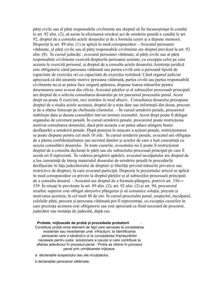 păr i civile sau al păr i responsabile civilmente are dreptul să fie încuno tin at în condi iț ț ș ț ț
le art. 92 alin. (2), să asiste la efectuarea oricărui act de urmărire penală n condi i le art.ț
92, dreptul de a consulta actele dosarului i de a formula cereri i a depune memorii.ș ș
Dispozi i le art. 89 alin. (1) se aplică în mod corespunzător. - Avocatul persoaneiț
vătămate, al păr i civile sau al păr i responsabile civilmente are dreptul prevăzut la art. 92ț ț
alin. (8). În cursul judecă i , avocatul persoanei vătămate, al păr i civile sau al păr iț ț ț
responsabile civilmente exercită drepturile persoanei asistate, cu excep ia celor pe careț
aceasta le exercită personal, i dreptul de a consulta actele dosarului.Asisten a juridicăș ț
este obligatorie când persoana vătămată sau partea civilă este o persoană lipsită de
capacitate de exerci iu ori cu capacitate de exerci iu restrânsă. Când organul judiciarț ț
apreciază că din anumite motive persoana vătămată, partea civilă sau partea responsabilă
civilmente nu i-ar putea face singură apărarea, dispune luarea măsurilor pentruș
desemnarea unui avocat din oficiu. Avocatul păr ilor i al subiec ilor procesuali principaliț ș ț
are dreptul de a solicita consultarea dosarului pe tot parcursul procesului penal. Acest
drept nu poate fi exercitat, nici restrâns în mod abuziv. Consultarea dosarului presupune
dreptul de a studia actele acestuia, dreptul de a nota date sau informa ii din dosar, precumț
i de a ob ine fotocopi pe cheltuiala clientului. - În cursul urmăririi penale, procurorulș ț
stabile te data i durata consultării într-un termen rezonabil. Acest drept poate fi delegatș ș
organului de cercetare penală. În cursul urmăririi penale, procurorul poate restric ionaț
motivat consultarea dosarului, dacă prin aceasta s-ar putea aduce atingere bunei
desfă urări a urmăririi penale. După punerea în mi care a ac iuni penale, restric ionareaș ș ț ț
se poate dispune pentru cel mult 10 zile. În cursul urmăririi penale, avocatul are obliga iaț
de a păstra confiden ialitatea sau secretul datelor i actelor de care a luat cuno tin ă cuț ș ș ț
ocazia consultării dosarului. În toate cazurile, avocatului nu îi poate fi restric ionatț
dreptul de a consulta declara i le păr i sau ale subiectului procesual principal pe care îlț ț
asistă ori îl reprezintă. În vederea pregătirii apărării, avocatul inculpatului are dreptul de
a lua cuno tin ă de întreg materialul dosarului de urmărire penală în procedurileș ț
desfă urate în fa a judecătorului de drepturi i libertă i privind măsurile privative sauș ț ș ț
restrictive de drepturi, la care avocatul participă. Dispozi i le prezentului articol se aplicăț
în mod corespunzător cu privire la dreptul păr ilor i al subiec ilor procesuali principaliț ș ț
de a consulta dosarul. - Avocatul are dreptul de a formula plângere, potrivit art. 336—
339. În situa i le prevăzute la art. 89 alin. (2), art. 92 alin. (2) i art. 94, procurorulț ș
ierarhic superior este obligat sărezolve plângerea i să comunice solu ia, precum iș ț ș
motivarea acesteia, în cel mult 48 de ore. În cursul procesului penal, suspectul, inculpatul,
celelalte păr i, precum i persoana vătămată pot fi reprezenta i, cu excep ia cazurilor înț ș ț ț
care prezen a acestora este obligatorie sau este apreciată ca fiind necesară de procuror,ț
judecător sau instan a de judecată, după caz.ț
Probele, mijloacele de probă iș procedeele probatorii -
Constituie probă orice element de fapt care serve teș la constatarea
existen eiț sau inexisten eiț unei infrac iuni,ț la identificarea
persoanei care a săvâr itș -o iș la cunoa tereaș împrejurărilor
necesare pentru justa solu ionareț a cauzei iș care contribuie la
aflarea adevărului în procesul penal.- Proba se ob ineț în procesul
penal prin următoarele mijloace:
a. declara iileț suspectului sau ale inculpatului;
b.declara iileț persoanei vătămate;
 