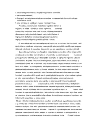c. declara iileț păr iiț civile sau ale păr iiț responsabile civilmente;
d. declara iileț martorilor;
e. înscrisuri, rapoarte de expertiză sau constatare, procese-verbale, fotografii, mijloace
materiale de probă;
f. orice alt mijloc de probă care nu este interzis prin lege.
- Procedeul probatoriu este modalitatea legală de ob inereț a
mijlocului de probă. - Constituie obiect al probei:a. existen aț
infrac iuniiț iș săvâr ireaș ei de către inculpat;b.faptele privitoare la
răspunderea civilă, atunci când există parte civilă;c.faptele iș
împrejurările de fapt de care depinde aplicarea legii;d.orice
împrejurare necesară pentru justa solu ionareț a cauzei.
- În ac iuneaț penală sarcina probei apar ineț în principal procurorului, iar în ac iuneaț civilă,
păr iiț civile ori, după caz, procurorului care exercită ac iuneaț civilă în cazul în care persoana
vătămată este lipsită de capacitate de exerci iuț sau are capacitate de exerci iuț restrânsă.
- Suspectul sau inculpatul beneficiază de prezum iaț de nevinovă ie,ț nefiind obligat să î iș
dovedească nevinovă ia,ț iș are dreptul de a nu contribui la propria acuzare - În procesul
penal, persoana vătămată, suspectul iș păr ileț au dreptul de a propune organelor judiciare
administrarea de probe.- În cursul urmăririi penale, organul de urmărire penală strânge iș
administrează probe atât în favoarea, cât iș în defavoarea suspectului sau a inculpatului, din
oficiu ori la cerere.- În cursul judecă ii,ț instan aț administrează probe la cererea procurorului, a
persoanei vătămate sau a păr ilorț i,ș în mod subsidiar, din oficiu, atunci când consideră
necesar pentru formarea convingerii sale.- Cererea privitoare la administrarea unor probe
formulată în cursul urmăririi penale sau în cursul judecă iiț se admite ori se respinge, motivat,
de către organele judiciare.- Organele judiciare pot respinge o cerere privitoare la
administrarea unor probe atunci când:a.proba nu este relevantă în raport cu obiectul
proba iuniiț din cauză;b. se apreciază că pentru dovedirea elementului de fapt care
constituie obiectul probei au fost administrate suficiente mijloace de probă;c.proba nu este
necesară, întrucât faptul este notoriu;d.proba este imposibil de ob inut;e.ț cererea a fost
formulată de o persoană neîndreptă ită;ț f.administrarea probei este contrară legii.- Este oprit a
se întrebuin aț violen e,ț amenin ăriț ori alte mijloace de constrângere, precum iș promisiuni sau
îndemnuri în scopul de a se ob ineț probe.
- Nu pot fi folosite metode sau tehnici de ascultare care afectează capacitatea persoanei de
a- iș aminti iș de a relata în mod con tientș iș voluntar faptele care constituie obiectul probei.
Interdic iaț se aplică chiar dacă persoana ascultată î iș dă consim ământulț la utilizarea unei
asemenea metode sau tehnici de ascultare.- Este interzis organelor judiciare penale sau altor
persoane care ac ioneazăț pentru acestea să provoace o persoană să săvâr eascăș ori să
continue săvâr ireaș unei fapte penale, în scopul ob ineriiț unei probe. - Probele ob inuteț
 