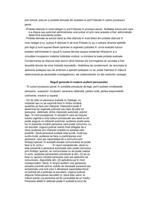 prin tortură, precum iș probele derivate din acestea nu pot fi folosite în cadrul procesului
penal.
- Probele ob inuteț în mod nelegal nu pot fi folosite în procesul penal.- Nulitatea actului prin care
s-a dispus sau autorizat administrarea unei probe ori prin care aceasta a fost administrată
determină excluderea probei.
- Probele derivate se exclud dacă au fost ob inuteț în mod direct din probele ob inuteț în
mod nelegal iș nu puteau fi ob inuteț în alt mod Probele nu au o valoare dinainte stabilită
prin lege iș sunt supuse liberei aprecieri a organelor judiciare în urma evaluării tuturor
probelor administrate în cauză În luarea deciziei asupra existen eiț infrac iuniiț iș a
vinovă ieiț inculpatului instan aț hotără teș motivat, cu trimitere la toate probele evaluate.
Condamnarea se dispune doar atunci când instan aț are convingerea că acuza iaț a fost
dovedită dincolo de orice îndoială rezonabilă.- Hotărârea de condamnare, de renun areț la
aplicarea pedepsei sau de amânare a aplicării pedepsei nu se poate întemeia în măsură
determinantă pe declara iileț investigatorului, ale colaboratorilor ori ale martorilor proteja i.ț
Reguli generale în materia audierii persoanelor
- În cursul procesului penal, în condi iileț prevăzute de lege, pot fi audiate următoarele
persoane: suspectul, inculpatul, persoana vătămată, partea civilă, partea responsabilă
civilmente, martorii iș exper ii.ț
- Ori de câte ori persoana audiată nu în elege,ț nu
vorbe teș sau nu se exprimă bine în limba română,
audierea se face prin interpret. Interpretul poate fi
desemnat de organele judiciare sau ales de păr iț ori
persoana vătămată, dintre interpre iiț autoriza i,ț potrivit
legii.- În mod excep ional,ț în situa iaț în care se impune
luarea urgentă a unei măsuri procesuale sau dacă nu se
poate asigura un interpret autorizat, audierea poate avea
loc în prezen aț oricărei persoane care poate comunica cu
cel ascultat, organul judiciar având însă obliga iaț de a
relua audierea prin interpret imediat ce aceasta este
posibilă.- Dacă persoana audiată este surdă, mută sau
surdo-mută, audierea se face cu participarea unei
persoane care are capacitatea de a comunica prin
limbajul special. În această situa ieț comunicarea se poate
face iș în scris.) - În cazuri excep ionale,ț dacă nu
este prezentă o persoană autorizată care poate comunica
prin limbajul special, iar comunicarea nu se poate realiza
în scris, audierea persoanelor prevăzute la alin. (3) se va
face cu ajutorul oricărei persoane care are aptitudini de
comunicare, dispozi iileț alin. (2) aplicându-se în mod
corespunzător- Dacă, în timpul audierii unei persoane,
aceasta prezintă semne vizibile de oboseală excesivă sau
simptomele unei boli care îi afectează capacitatea fizică
ori psihică de a participa la ascultare, organul judiciar
dispune întreruperea ascultării i,ș dacă este cazul, ia
măsuri pentru ca persoana să fie consultată de un medic.-
Persoana aflată în deten ieț poate fi audiată la locul de
 