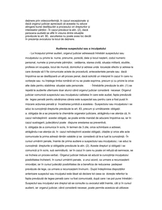 de inereț prin videoconferin ă,ț în cazuri excep ionaleț iș
dacă organul judiciar apreciază că aceasta nu aduce
atingere bunei desfă urăriș a procesului ori drepturilor iș
intereselor păr ilor.ț - În cazul prevăzut la alin. (2), dacă
persoana audiată se află în vreuna dintre situa iileț
prevăzute la art. 90, ascultarea nu poate avea loc decât
în prezen aț avocatului la locul de de inere.ț
Audierea suspectului sau a inculpatului
- La începutul primei audieri, organul judiciar adresează întrebări suspectului sau
inculpatului cu privire la nume, prenume, poreclă, data iș locul na terii,ș codul numeric
personal, numele iș prenumele părin ilor,ț cetă enia,ț starea civilă, situa iaț militară, studiile,
profesia ori ocupa ia,ț locul de muncă, domiciliul iș adresa unde locuie teș efectiv iș adresa la
care dore teș să îi fie comunicate actele de procedură, antecedentele penale sau dacă
împotriva sa se desfă oarăș un alt proces penal, dacă solicită un interpret în cazul în care nu
vorbe teș sau nu în elegeț limba română ori nu se poate exprima, precum iș cu privire la orice
alte date pentru stabilirea situa ieiț sale personale. - Întrebările prevăzute la alin. (1) se
repetă la audierile ulterioare doar atunci când organul judiciar consideră necesar. Organul
judiciar comunică suspectului sau inculpatului calitatea în care este audiat, fapta prevăzută
de legea penală pentru săvâr ireaș căreia este suspectat sau pentru care a fost pusă în
mi careș ac iuneaț penală iș încadrarea juridică a acesteia.- Suspectului sau inculpatului i se
aduc la cuno tin ăș ț drepturile prevăzute la art. 83, precum iș următoarele obliga ii:ț
a. obliga iaț de a se prezenta la chemările organelor judiciare, atrăgându-i-se aten iaț că, în
cazul neîndeplinirii acestei obliga ii,ț se poate emite mandat de aducere împotriva sa, iar în
cazul sustragerii, judecătorul poate dispune arestarea sa preventivă;
b. obliga iaț de a comunica în scris, în termen de 3 zile, orice schimbare a adresei,
atrăgându-i-se aten iaț că, în cazul neîndeplinirii acestei obliga ii,ț cita iileț iș orice alte acte
comunicate la prima adresă rămân valabile iș se consideră că le-a luat la cuno tin ă.ș ț - În
cursul urmăririi penale, înainte de prima audiere a suspectului sau inculpatului, i se aduc la
cuno tin ăș ț drepturile iș obliga iileț prevăzute la alin. (2). Aceste drepturi iș obliga iiț i se
comunică iș în scris, sub semnătură, iar în cazul în care nu poate ori refuză să semneze, se
va încheia un proces-verbal.- Organul judiciar trebuie să aducă la cuno tin aș ț inculpatului
posibilitatea încheierii, în cursul urmăririi penale, a unui acord, ca urmare a recunoa teriiș
vinovă iei, iarț în cursul judecă iiț posibilitatea de a beneficia de reducerea pedepsei
prevăzute de lege, ca urmare a recunoa teriiș învinuirii.- După îndeplinirea dispozi iilorț
anterioare suspectul sau inculpatul este lăsat să declare tot ceea ce dore teș referitor la
fapta prevăzută de legea penală care i-a fost comunicată, după care i se pot pune întrebări.-
Suspectul sau inculpatul are dreptul să se consulte cu avocatul atât înainte, cât iș în cursul
audierii, iar organul judiciar, când consideră necesar, poate permite acestuia să utilizeze
 