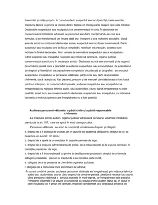 însemnări iș noti eț proprii.- În cursul audierii, suspectul sau inculpatul î iș poate exercita
dreptul la tăcere cu privire la oricare dintre faptele ori împrejurările despre care este întrebat-
Declara iileț suspectului sau inculpatului se consemnează în scris. În declara ieț se
consemnează întrebările adresate pe parcursul ascultării, men ionându-seț cine le-a
formulat, iș se men ioneazăț de fiecare dată ora începerii iș ora încheierii ascultării.- Dacă
este de acord cu con inutulț declara ieiț scrise, suspectul sau inculpatul o semnează. Dacă
suspectul sau inculpatul are de făcut completări, rectificări ori precizări, acestea sunt
indicate în finalul declara iei,ț fiind urmate de semnătura suspectului sau a inculpatului.-
Când suspectul sau inculpatul nu poate sau refuză să semneze, organul judiciar
consemnează acest lucru în declara iaț scrisă.- Declara iaț scrisă este semnată iș de organul
de urmărire penală care a procedat la audierea suspectului sau a inculpatului, de judecătorul
de drepturi iș libertă iț ori de pre edinteleș completului de judecată iș de grefier, de avocatul
suspectului, inculpatului, al persoanei vătămate, păr iiț civile sau păr iiț responsabile
civilmente, dacă ace tiaș au fost prezen i,ț precum iș de interpret când declara iaț a fost luată
printr-un interpret.- În cursul urmăririi penale, audierea suspectului sau inculpatului se
înregistrează cu mijloace tehnice audio sau audiovideo. Atunci când înregistrarea nu este
posibilă, acest lucru se consemnează în declara iaț suspectului sau inculpatului, cu indicarea
concretă a motivului pentru care înregistrarea nu a fost posibilă.
Audierea persoanei vătămate, a păr iiț civile iș a păr iiț responsabile
civilmente
- La începutul primei audieri, organul judiciar adresează persoanei vătămate întrebările
prevăzute la art. 107, care se aplică în mod corespunzător.
- Persoanei vătămate i se aduc la cuno tin ăș ț următoarele drepturi iș obliga ii:ț
a. dreptul de a fi asistată de avocat, iar în cazurile de asisten ăț obligatorie, dreptul de a i se
desemna un avocat din oficiu;
b. dreptul de a apela la un mediator în cazurile permise de lege;
c. dreptul de a propune administrarea de probe, de a ridica excep iiț iș de a pune concluzii, în
condi iileț prevăzute de lege;
d. dreptul de a fi încuno tin atăș ț cu privire la desfă urareaș procedurii, dreptul de a formula
plângere prealabilă, precum iș dreptul de a se constitui parte civilă;
e. obliga iaț de a se prezenta la chemările organelor judiciare;
f. obliga iaț de a comunica orice schimbare de adresă;
- În cursul urmăririi penale, audierea persoanei vătămate se înregistrează prin mijloace tehnice
audio sau audiovideo, atunci când organul de urmărire penală consideră necesar sau atunci
când persoana vătămată a solicitat aceasta în mod expres, iar înregistrarea este posibilă-
Persoanei vătămate i se aduce la cuno tin ăș ț cu ocazia primei audieri faptul că, în cazul în
care inculpatul va fi privat de libertate, respectiv condamnat la o pedeapsă privativă de
 