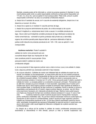 libertate, aceasta poate să fie informată cu privire la punerea acestuia în libertate în orice
mod.Audierea păr iiț civile iș a păr iiț responsabile civilmente se face potrivit dispozi iilorț art.
111 alin. (1), (3) iș (4), care se aplică în mod corespunzător- Păr iiț civile, precum iș păr iiț
responsabile civilmente li se aduc la cuno tin ăș ț următoarele drepturi:
a. dreptul de a fi asistate de avocat, iar în cazurile de asisten ăț obligatorie, dreptul de a li se
desemna un avocat din oficiu;
b. dreptul de a apela la un mediator în cazurile permise de lege;
c. dreptul de a propune administrarea de probe, de a ridica excep iiț iș de a pune
concluzii în legătură cu solu ionareaț laturii civile a cauzei, în condi iileț prevăzute de
lege.- Atunci când sunt îndeplinite condi iileț prevăzute de lege referitoare la statutul de
martor amenin atț sau vulnerabil ori pentru protec iaț vie iiț private sau a demnită ii,ț
organul de urmărire penală poate dispune fa ăț de persoana vătămată ori fa ăț de
partea civilă măsurile de protec ieț prevăzute la art. 125—130, care se aplică în mod
corespunzător.
Audierea martorilor- Poate fi audiată în
calitate de martor orice persoană care are
cuno tin ăș ț despre fapte sau împrejurări de fapt
care constituie probă în cauza penala- Orice
persoană citată în calitate de martor are
următoarele obliga ii:ț
a. de a se prezenta în fa aț organului judiciar care a citat-o la locul, ziua iș ora arătate în cita ie;ț
b.de a depune jurământ sau declara ieț solemnă în fa aț instan ei;ț
c. de a spune adevărul.- Calitatea de martor are întâietate fa ăț de calitatea de expert sau de
avocat, de mediator ori de reprezentant al uneia dintre păr iț sau al unui subiect procesual
principal, cu privire la faptele iș împrejurările de fapt pe care persoana le-a cunoscut înainte
de a dobândi această calitate.- Pot fi audiate în calitate de martor iș persoanele care au
întocmit procese-verbale e în temeiul art. 61 iș 62.- Orice persoană poate fi citată iș audiată în
calitate de martor, cu excep iaț păr ilorț iș a subiec ilor procesualiț principali.- Persoanele care
se află într-o situa ieț ce pune la îndoială, în mod rezonabil, capacitatea de a fi martor pot fi
audiate doar atunci când organul judiciar constată că persoana este capabilă să relateze în
mod con tientș fapte iș împrejurări de fapt conforme cu realitatea. Pentru a decide cu privire la
capacitatea unei persoane de a fi martor, organul judiciar dispune, la cerere sau din oficiu,
orice examinare necesară, prin mijloacele prevăzute de lege.- Martorul este audiat asupra
unor fapte sau împrejurări de fapt care constituie obiectul proba iuniiț în cauza în care a fost
citat. - Audierea martorului poate fi extinsă asupra tuturor împrejurărilor necesare
pentru verificarea credibilită iiț sale.- Nu pot face obiectul declara ieiț martorului acele fapte sau
împrejurări al căror secret ori confiden ialitateț poate fi opusă prin lege organelor judiciare.-
Faptele sau împrejurările prevăzute la alin. (3) pot face obiectul declara ieiț martorului atunci
când autoritatea competentă sau persoana îndreptă ităț î iș exprimă acordul în acest sens sau
atunci când există o altă cauză legală de înlăturare a obliga ieiț de a păstra secretul sau
confiden ialitatea.ț
- Au dreptul de a refuza să fie audiate în calitate de martor următoarele persoane:a.so ul,ț
ascenden iiț iș descenden iiț în linie directă, precum iș fra iiț iș surorile suspectului sau
 