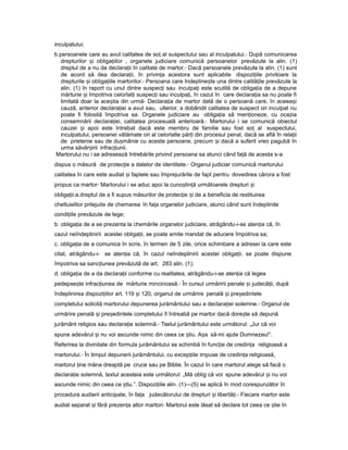 inculpatului;
b.persoanele care au avut calitatea de soț al suspectului sau al inculpatului.- După comunicarea
drepturilor iș obliga iilorț , organele judiciare comunică persoanelor prevăzute la alin. (1)
dreptul de a nu da declara iiț în calitate de martor.- Dacă persoanele prevăzute la alin. (1) sunt
de acord să dea declara ii,ț în privin aț acestora sunt aplicabile dispozi iileț privitoare la
drepturile iș obliga iileț martorilor.- Persoana care îndepline teș una dintre calită ileț prevăzute la
alin. (1) în raport cu unul dintre suspec iț sau inculpa iț este scutită de obliga iaț de a depune
mărturie iș împotriva celorlal iț suspec iț sau inculpa i,ț în cazul în care declara iaț sa nu poate fi
limitată doar la ace tiaș din urmă- Declara ia deț martor dată de o persoană care, în aceea iș
cauză, anterior declara ieiț a avut sau, ulterior, a dobândit calitatea de suspect ori inculpat nu
poate fi folosită împotriva sa. Organele judiciare au obliga iaț să men ioneze,ț cu ocazia
consemnării declara iei,ț calitatea procesuală anterioară.- Martorului i se comunică obiectul
cauzei iș apoi este întrebat dacă este membru de familie sau fost soț al suspectului,
inculpatului, persoanei vătămate ori al celorlalte păr iț din procesul penal, dacă se află în rela iiț
de prietenie sau de du mănieș cu aceste persoane, precum iș dacă a suferit vreo pagubă în
urma săvâr iriiș infrac iunii.ț
Martorului nu i se adresează întrebările privind persoana sa atunci când fa ăț de acesta s-a
dispus o măsură de protec ieț a datelor de identitate.- Organul judiciar comunică martorului
calitatea în care este audiat iș faptele sau împrejurările de fapt pentru dovedirea cărora a fost
propus ca martor- Martorului i se aduc apoi la cuno tin ăș ț următoarele drepturi iș
obliga ii:a.dreptulț de a fi supus măsurilor de protec ieț iș de a beneficia de restituirea
cheltuielilor prilejuite de chemarea în fa aț organelor judiciare, atunci când sunt îndeplinite
condi iileț prevăzute de lege;
b. obliga iaț de a se prezenta la chemările organelor judiciare, atrăgându-i-se aten iaț că, în
cazul neîndeplinirii acestei obliga ii,ț se poate emite mandat de aducere împotriva sa;
c. obliga iaț de a comunica în scris, în termen de 5 zile, orice schimbare a adresei la care este
citat, atrăgându-i- se aten iaț că, în cazul neîndeplinirii acestei obliga ii,ț se poate dispune
împotriva sa sanc iuneaț prevăzută de art. 283 alin. (1);
d. obliga iaț de a da declara iiț conforme cu realitatea, atrăgându-i-se aten iaț că legea
pedepse teș infrac iuneaț de mărturie mincinoasă.- În cursul urmăririi penale iș judecă ii,ț după
îndeplinirea dispozi iilor art.ț 119 iș 120, organul de urmărire penală iș pre edinteleș
completului solicită martorului depunerea jurământului sau a declara ieiț solemne.- Organul de
urmărire penală iș pre edinteleș completului îl întreabă pe martor dacă dore teș să depună
jurământ religios sau declara ieț solemnă.- Textul jurământului este următorul: „Jur că voi
spune adevărul iș nu voi ascunde nimic din ceea ce tiu.ș A aș să-mi ajute Dumnezeu!”.
Referirea la divinitate din formula jurământului se schimbă în func ieț de credin aț religioasă a
martorului.- În timpul depunerii jurământului, cu excep iileț impuse de credin aț religioasă,
martorul ineț mâna dreaptă pe cruce sau pe Biblie. În cazul în care martorul alege să facă o
declara ieț solemnă, textul acesteia este următorul: „Mă oblig că voi spune adevărul iș nu voi
ascunde nimic din ceea ce tiu.”.ș Dispozi iile alin.ț (1)—(5) se aplică în mod corespunzător în
procedura audierii anticipate, în fa aț judecătorului de drepturi iș libertă i.ț - Fiecare martor este
audiat separat iș fără prezen aț altor martori- Martorul este lăsat să declare tot ceea ce tieș în
 