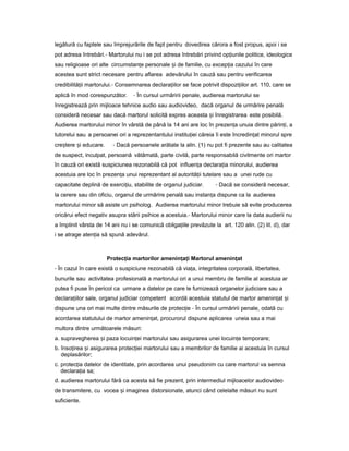 legătură cu faptele sau împrejurările de fapt pentru dovedirea cărora a fost propus, apoi i se
pot adresa întrebări.- Martorului nu i se pot adresa întrebări privind op iunileț politice, ideologice
sau religioase ori alte circumstan eț personale iș de familie, cu excep iaț cazului în care
acestea sunt strict necesare pentru aflarea adevărului în cauză sau pentru verificarea
credibilită iiț martorului.- Consemnarea declara iilorț se face potrivit dispozi iilorț art. 110, care se
aplică în mod corespunzător. - În cursul urmăririi penale, audierea martorului se
înregistrează prin mijloace tehnice audio sau audiovideo, dacă organul de urmărire penală
consideră necesar sau dacă martorul solicită expres aceasta iș înregistrarea este posibilă.
Audierea martorului minor în vârstă de până la 14 ani are loc în prezen aț unuia dintre părin i,ț a
tutorelui sau a persoanei ori a reprezentantului institu ieiț căreia îi este încredin atț minorul spre
cre tereș iș educare. - Dacă persoanele arătate la alin. (1) nu pot fi prezente sau au calitatea
de suspect, inculpat, persoană vătămată, parte civilă, parte responsabilă civilmente ori martor
în cauză ori există suspiciunea rezonabilă că pot influen aț declara iaț minorului, audierea
acestuia are loc în prezen aț unui reprezentant al autorită iiț tutelare sau a unei rude cu
capacitate deplină de exerci iu,ț stabilite de organul judiciar. - Dacă se consideră necesar,
la cerere sau din oficiu, organul de urmărire penală sau instan aț dispune ca la audierea
martorului minor să asiste un psiholog. Audierea martorului minor trebuie să evite producerea
oricărui efect negativ asupra stării psihice a acestuia.- Martorului minor care la data audierii nu
a împlinit vârsta de 14 ani nu i se comunică obliga iileț prevăzute la art. 120 alin. (2) lit. d), dar
i se atrage aten iaț să spună adevărul.
Protec iaț martorilor amenin a iț ț Martorul amenin atț
- În cazul în care există o suspiciune rezonabilă că via a,ț integritatea corporală, libertatea,
bunurile sau activitatea profesională a martorului ori a unui membru de familie al acestuia ar
putea fi puse în pericol ca urmare a datelor pe care le furnizează organelor judiciare sau a
declara iilorț sale, organul judiciar competent acordă acestuia statutul de martor amenin atț iș
dispune una ori mai multe dintre măsurile de protec ieț - În cursul urmăririi penale, odată cu
acordarea statutului de martor amenin at,ț procurorul dispune aplicarea uneia sau a mai
multora dintre următoarele măsuri:
a. supravegherea iș paza locuin eiț martorului sau asigurarea unei locuin eț temporare;
b. înso ireaț iș asigurarea protec ieiț martorului sau a membrilor de familie ai acestuia în cursul
deplasărilor;
c. protec iaț datelor de identitate, prin acordarea unui pseudonim cu care martorul va semna
declara iaț sa;
d. audierea martorului fără ca acesta să fie prezent, prin intermediul mijloacelor audiovideo
de transmitere, cu vocea iș imaginea distorsionate, atunci când celelalte măsuri nu sunt
suficiente.
 
