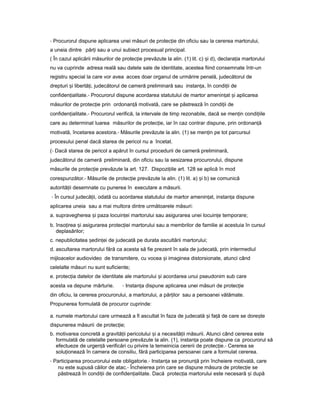 - Procurorul dispune aplicarea unei măsuri de protec ieț din oficiu sau la cererea martorului,
a uneia dintre păr iț sau a unui subiect procesual principal.
( În cazul aplicării măsurilor de protec ieț prevăzute la alin. (1) lit. c) iș d), declara iaț martorului
nu va cuprinde adresa reală sau datele sale de identitate, acestea fiind consemnate într-un
registru special la care vor avea acces doar organul de urmărire penală, judecătorul de
drepturi iș libertă i,ț judecătorul de cameră preliminară sau instan a,ț în condi iiț de
confiden ialitate.ț - Procurorul dispune acordarea statutului de martor amenin atț iș aplicarea
măsurilor de protec ieț prin ordonan ăț motivată, care se păstrează în condi iiț de
confiden ialitate.ț - Procurorul verifică, la intervale de timp rezonabile, dacă se men inț condi iileț
care au determinat luarea măsurilor de protec ie,ț iar în caz contrar dispune, prin ordonan ăț
motivată, încetarea acestora.- Măsurile prevăzute la alin. (1) se men inț pe tot parcursul
procesului penal dacă starea de pericol nu a încetat.
(- Dacă starea de pericol a apărut în cursul procedurii de cameră preliminară,
judecătorul de cameră preliminară, din oficiu sau la sesizarea procurorului, dispune
măsurile de protec ieț prevăzute la art. 127. Dispozi iileț art. 128 se aplică în mod
corespunzător.- Măsurile de protec ieț prevăzute la alin. (1) lit. a) iș b) se comunică
autorită iiț desemnate cu punerea în executare a măsurii.
- În cursul judecă ii,ț odată cu acordarea statutului de martor amenin at,ț instan aț dispune
aplicarea uneia sau a mai multora dintre următoarele măsuri:
a. supravegherea iș paza locuin eiț martorului sau asigurarea unei locuin eț temporare;
b. înso ireaț iș asigurarea protec ieiț martorului sau a membrilor de familie ai acestuia în cursul
deplasărilor;
c. nepublicitatea edin eiș ț de judecată pe durata ascultării martorului;
d. ascultarea martorului fără ca acesta să fie prezent în sala de judecată, prin intermediul
mijloacelor audiovideo de transmitere, cu vocea iș imaginea distorsionate, atunci când
celelalte măsuri nu sunt suficiente;
e. protec iaț datelor de identitate ale martorului iș acordarea unui pseudonim sub care
acesta va depune mărturie. - Instan aț dispune aplicarea unei măsuri de protec ieț
din oficiu, la cererea procurorului, a martorului, a păr ilorț sau a persoanei vătămate.
Propunerea formulată de procuror cuprinde:
a. numele martorului care urmează a fi ascultat în faza de judecată iș fa ăț de care se dore teș
dispunerea măsurii de protec ie;ț
b. motivarea concretă a gravită iiț pericolului iș a necesită iiț măsurii. Atunci când cererea este
formulată de celelalte persoane prevăzute la alin. (1), instan aț poate dispune ca procurorul să
efectueze de urgen ăț verificări cu privire la temeinicia cererii de protec ie.ț - Cererea se
solu ioneazăț în camera de consiliu, fără participarea persoanei care a formulat cererea.
- Participarea procurorului este obligatorie.- Instan aț se pronun ăț prin încheiere motivată, care
nu este supusă căilor de atac.- Încheierea prin care se dispune măsura de protec ieț se
păstrează în condi iiț de confiden ialitate.ț Dacă protec iaț martorului este necesară iș după
 