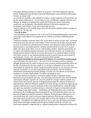principiile libertăţii probelor şi a liberei lor aprecieri - activitatea organelor judiciare
trebuie desfăşurată în aşa fel încât să permită administrarea tuturor probelor, fără piedici
formale, iar atunci când
se constată că o hotărâre, chiar definitivă, conţine o eroare judiciară, să fie prevăzute căi
de atac pentru înlăturarea ei - în activitatea pe care o desfăşoară, organele judiciare sunt
obligate să strângă şi să administreze probe atât în favoarea cât şi în defavoarea
suspectului sau inculpatului. Dacă probele propuse în favoarea suspectului ori
inculpatului sunt respinse ori nu sunt consemnate de către
organul judiciar cu rea-credinţă, poate intervebi sancţiunea nulităţii relative a actului, în
condiţiile art. 282 din cod.
. Non bis in idem
Acest principiu a fost consacrat în art. 6 din noul Cod de procedură penală şi reprezintă o
consecinţă a autorităţii de lucru judecat de care trebuie să se bucure hotărârile penale
definitive.
Traducerea literală a expresiei latine este „nu de două ori pentru aceeaşi vină”, iar regula
a funcţionat încă din cele mai vechi timpuri. Potrivit acestui text de lege, nicio persoană
nu poate fi urmărită sau judecată pentru săvârşirea unei infracţiuni atunci când faţă de
acea persoană s-a pronunţat anterior o hotărâre penală definitivă cu privire la aceeaşi
faptă, chiar dacă acelei fapte i s-ar da o altă încadare juridică. Aplicarea principiului are
în vedere atât urmărirea penală a persoanei cât şi judecarea acesteia, iar existenţa unei
hotărâri penale definitive faţă de acea persoană cu privire la o anumită faptă constituie
unul dintre cazurile în care acţiunea penală nu poate fi pusă în mişcare sau nu poate fi
exercitată (art. 16 alin. 1 lit. i din noul Cod de procedură penală).
. Principiul oficialităţii în materia punerii în mişcare şi a exercitării acţiunii penale
Acest principiu este înscris în art. 7 din noul Cod de procedură penală şi constă în
obligaţia procurorului de a pune în mişcare şi de a exercita acţiunea penală din oficiu, ori
de câte ori există probe din care rezultă că s-a săvârşit o infracţiune şi nu există nicio
cauză legală de împiedicare. Pentru începerea urmăririi penale nu sunt necesare cereri ori
stăruinţe ale părţilor sau ale altor participanţi la procesul penal, întrucât săvârşirea
infracţiunilor prezintă pericol pentru întreaga societate care este datoare să reacţioneze
imediat ce se comite o faptă penală. Principiul oficialităţii în ceea
ce priveşte punerea în mişcare şi exercitarea acţiunii penale se regăseşte în toate
legislaţiile procesual-penale din lume. Acest principiu acţionează în faza urmăririi penale
şi presupune obligaţia organelor de cercetare penală de a începe urmărirea penală, de a
efectua actele de cercetare, precum şi obligaţia procurorului de a dispune trimiterea în
judecată atunci când sunt întrunite condiţiile prevăzute de lege. Uneori însă, legea opreşte
organele judiciare să-şi exercite atribuţiile în lipsa unei manifestări de voinţă din partea
persoanei sau organului considerat de lege ca interesat în tragerea la răspundere penală.
Aici distingem mai multe situaţii: - oficialitatea este înlăturată atât în ceea ce priveşte
declanşarea cât şi desfăşurarea procesului penal în cazul infracţiunilor pentru care este
necesară plângerea prealabilă a persoanei vătămate. Astfel persoana vătămată este cea
care decide dacă este cazul să sesizeze organele judiciare, dacă doreşte continuarea
procesului penal sau dacă este cazul să pună capăt acestuia prin împăcare ori retragerea
plângerii. - oficialitatea este înlăturată numai în ceea ce priveşte declanşarea procesului
penal atunci când legea condiţionează începerea urmăririi penale de sesizarea sau
autorizarea organului competent (de ex. acţiunea penală pentru infracţiunile prevăzute în
 