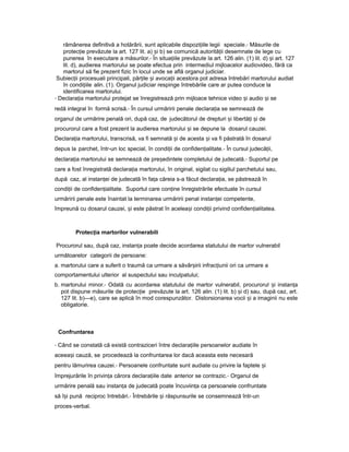 rămânerea definitivă a hotărârii, sunt aplicabile dispozi iileț legii speciale.- Măsurile de
protec ieț prevăzute la art. 127 lit. a) iș b) se comunică autorită iiț desemnate de lege cu
punerea în executare a măsurilor.- În situa iileț prevăzute la art. 126 alin. (1) lit. d) iș art. 127
lit. d), audierea martorului se poate efectua prin intermediul mijloacelor audiovideo, fără ca
martorul să fie prezent fizic în locul unde se află organul judiciar.
Subiec iiț procesuali principali, păr ileț iș avoca iiț acestora pot adresa întrebări martorului audiat
în condi iileț alin. (1). Organul judiciar respinge întrebările care ar putea conduce la
identificarea martorului.
- Declara iaț martorului protejat se înregistrează prin mijloace tehnice video iș audio iș se
redă integral în formă scrisă.- În cursul urmăririi penale declara iaț se semnează de
organul de urmărire penală ori, după caz, de judecătorul de drepturi iș libertă iț iș de
procurorul care a fost prezent la audierea martorului iș se depune la dosarul cauzei.
Declara iaț martorului, transcrisă, va fi semnată iș de acesta iș va fi păstrată în dosarul
depus la parchet, într-un loc special, în condi iiț de confiden ialitate.ț - În cursul judecă ii,ț
declara iaț martorului se semnează de pre edinteleș completului de judecată.- Suportul pe
care a fost înregistrată declara iaț martorului, în original, sigilat cu sigiliul parchetului sau,
după caz, al instan eiț de judecată în fa aț căreia s-a făcut declara ia,ț se păstrează în
condi iiț de confiden ialitate.ț Suportul care con ineț înregistrările efectuate în cursul
urmăririi penale este înaintat la terminarea urmăririi penal instan eiț competente,
împreună cu dosarul cauzei, iș este păstrat în acelea iș condi iiț privind confiden ialitatea.ț
Protec iaț martorilor vulnerabili
Procurorul sau, după caz, instan aț poate decide acordarea statutului de martor vulnerabil
următoarelor categorii de persoane:
a. martorului care a suferit o traumă ca urmare a săvâr iriiș infrac iuniiț ori ca urmare a
comportamentului ulterior al suspectului sau inculpatului;
b. martorului minor.- Odată cu acordarea statutului de martor vulnerabil, procurorul iș instan aț
pot dispune măsurile de protec ieț prevăzute la art. 126 alin. (1) lit. b) iș d) sau, după caz, art.
127 lit. b)—e), care se aplică în mod corespunzător. Distorsionarea vocii iș a imaginii nu este
obligatorie.
Confruntarea
- Când se constată că există contraziceri între declara iileț persoanelor audiate în
aceea iș cauză, se procedează la confruntarea lor dacă aceasta este necesară
pentru lămurirea cauzei.- Persoanele confruntate sunt audiate cu privire la faptele iș
împrejurările în privin aț cărora declara iileț date anterior se contrazic.- Organul de
urmărire penală sau instan aț de judecată poate încuviin aț ca persoanele confruntate
să î iș pună reciproc întrebări.- Întrebările iș răspunsurile se consemnează într-un
proces-verbal.
 