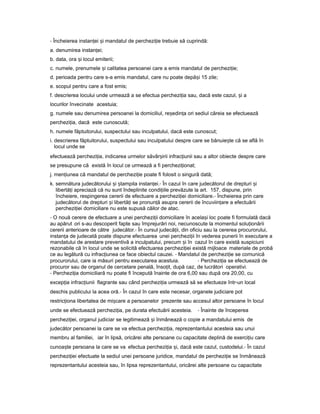 - Încheierea instan eiț iș mandatul de perchezi ieț trebuie să cuprindă:
a. denumirea instan ei;ț
b. data, ora iș locul emiterii;
c. numele, prenumele iș calitatea persoanei care a emis mandatul de perchezi ie;ț
d. perioada pentru care s-a emis mandatul, care nu poate depă iș 15 zile;
e. scopul pentru care a fost emis;
f. descrierea locului unde urmează a se efectua perchezi iaț sau, dacă este cazul, iș a
locurilor învecinate acestuia;
g. numele sau denumirea persoanei la domiciliul, re edin aș ț ori sediul căreia se efectuează
perchezi ia,ț dacă este cunoscută;
h. numele făptuitorului, suspectului sau inculpatului, dacă este cunoscut;
i. descrierea făptuitorului, suspectului sau inculpatului despre care se bănuie teș că se află în
locul unde se
efectuează perchezi ia,ț indicarea urmelor săvâr iriiș infrac iuniiț sau a altor obiecte despre care
se presupune că există în locul ce urmează a fi perchezi ionat;ț
j. men iuneaț că mandatul de perchezi ieț poate fi folosit o singură dată;
k. semnătura judecătorului iș tampilaș instan ei.ț - În cazul în care judecătorul de drepturi iș
libertă iț apreciază că nu sunt îndeplinite condi iileț prevăzute la art. 157, dispune, prin
încheiere, respingerea cererii de efectuare a perchezi ieiț domiciliare.- Încheierea prin care
judecătorul de drepturi iș libertă iț se pronun ăț asupra cererii de încuviin areț a efectuării
perchezi ieiț domiciliare nu este supusă căilor de atac.
- O nouă cerere de efectuare a unei perchezi iiț domiciliare în acela iș loc poate fi formulată dacă
au apărut ori s-au descoperit fapte sau împrejurări noi, necunoscute la momentul solu ionăriiț
cererii anterioare de către judecător.- În cursul judecă ii,ț din oficiu sau la cererea procurorului,
instan aț de judecată poate dispune efectuarea unei perchezi iiț în vederea punerii în executare a
mandatului de arestare preventivă a inculpatului, precum iș în cazul în care există suspiciuni
rezonabile că în locul unde se solicită efectuarea perchezi ieiț există mijloace materiale de probă
ce au legătură cu infrac iuneaț ce face obiectul cauzei. - Mandatul de perchezi ieț se comunică
procurorului, care ia măsuri pentru executarea acestuia. - Perchezi iaț se efectuează de
procuror sau de organul de cercetare penală, înso it,ț după caz, de lucrători operativi.
- Perchezi iaț domiciliară nu poate fi începută înainte de ora 6,00 sau după ora 20,00, cu
excep iaț infrac iuniiț flagrante sau când perchezi iaț urmează să se efectueze într-un local
deschis publicului la acea oră.- În cazul în care este necesar, organele judiciare pot
restric ionaț libertatea de mi careș a persoanelor prezente sau accesul altor persoane în locul
unde se efectuează perchezi ia,ț pe durata efectuării acesteia. - Înainte de începerea
perchezi iei,ț organul judiciar se legitimează iș înmânează o copie a mandatului emis de
judecător persoanei la care se va efectua perchezi ia,ț reprezentantului acesteia sau unui
membru al familiei, iar în lipsă, oricărei alte persoane cu capacitate deplină de exerci iuț care
cunoa teș persoana la care se va efectua perchezi iaț i,ș dacă este cazul, custodelui.- În cazul
perchezi ieiț efectuate la sediul unei persoane juridice, mandatul de perchezi ieț se înmânează
reprezentantului acesteia sau, în lipsa reprezentantului, oricărei alte persoane cu capacitate
 