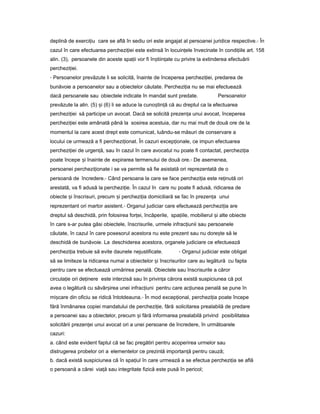deplină de exerci iuț care se află în sediu ori este angajat al persoanei juridice respective.- În
cazul în care efectuarea perchezi ieiț este extinsă în locuin eleț învecinate în condi iileț art. 158
alin. (3), persoanele din aceste spa iiț vor fi în tiin ateș ț cu privire la extinderea efectuării
perchezi iei.ț
- Persoanelor prevăzute li se solicită, înainte de începerea perchezi iei,ț predarea de
bunăvoie a persoanelor sau a obiectelor căutate. Perchezi iaț nu se mai efectuează
dacă persoanele sau obiectele indicate în mandat sunt predate. Persoanelor
prevăzute la alin. (5) iș (6) li se aduce la cuno tin ăș ț că au dreptul ca la efectuarea
perchezi ieiț să participe un avocat. Dacă se solicită prezen aț unui avocat, începerea
perchezi ieiț este amânată până la sosirea acestuia, dar nu mai mult de două ore de la
momentul la care acest drept este comunicat, luându-se măsuri de conservare a
locului ce urmează a fi perchezi ionat.ț În cazuri excep ionale,ț ce impun efectuarea
perchezi ieiț de urgen ă,ț sau în cazul în care avocatul nu poate fi contactat, perchezi iaț
poate începe iș înainte de expirarea termenului de două ore.- De asemenea,
persoanei perchezi ionateț i se va permite să fie asistată ori reprezentată de o
persoană de încredere.- Când persoana la care se face perchezi iaț este re inutăț ori
arestată, va fi adusă la perchezi ie.ț În cazul în care nu poate fi adusă, ridicarea de
obiecte iș înscrisuri, precum iș perchezi iaț domiciliară se fac în prezen aț unui
reprezentant ori martor asistent.- Organul judiciar care efectuează perchezi iaț are
dreptul să deschidă, prin folosirea for ei,ț încăperile, spa iile,ț mobilierul iș alte obiecte
în care s-ar putea găsi obiectele, înscrisurile, urmele infrac iuniiț sau persoanele
căutate, în cazul în care posesorul acestora nu este prezent sau nu dore teș să le
deschidă de bunăvoie. La deschiderea acestora, organele judiciare ce efectuează
perchezi iaț trebuie să evite daunele nejustificate. - Organul judiciar este obligat
să se limiteze la ridicarea numai a obiectelor iș înscrisurilor care au legătură cu fapta
pentru care se efectuează urmărirea penală. Obiectele sau înscrisurile a căror
circula ieț ori de inereț este interzisă sau în privin aț cărora există suspiciunea că pot
avea o legătură cu săvâr ireaș unei infrac iuniț pentru care ac iuneaț penală se pune în
mi careș din oficiu se ridică întotdeauna.- În mod excep ional,ț perchezi iaț poate începe
fără înmânarea copiei mandatului de perchezi ie,ț fără solicitarea prealabilă de predare
a persoanei sau a obiectelor, precum iș fără informarea prealabilă privind posibilitatea
solicitării prezen eiț unui avocat ori a unei persoane de încredere, în următoarele
cazuri:
a. când este evident faptul că se fac pregătiri pentru acoperirea urmelor sau
distrugerea probelor ori a elementelor ce prezintă importan ăț pentru cauză;
b. dacă există suspiciunea că în spa iulț în care urmează a se efectua perchezi iaț se află
o persoană a cărei via ăț sau integritate fizică este pusă în pericol;
 